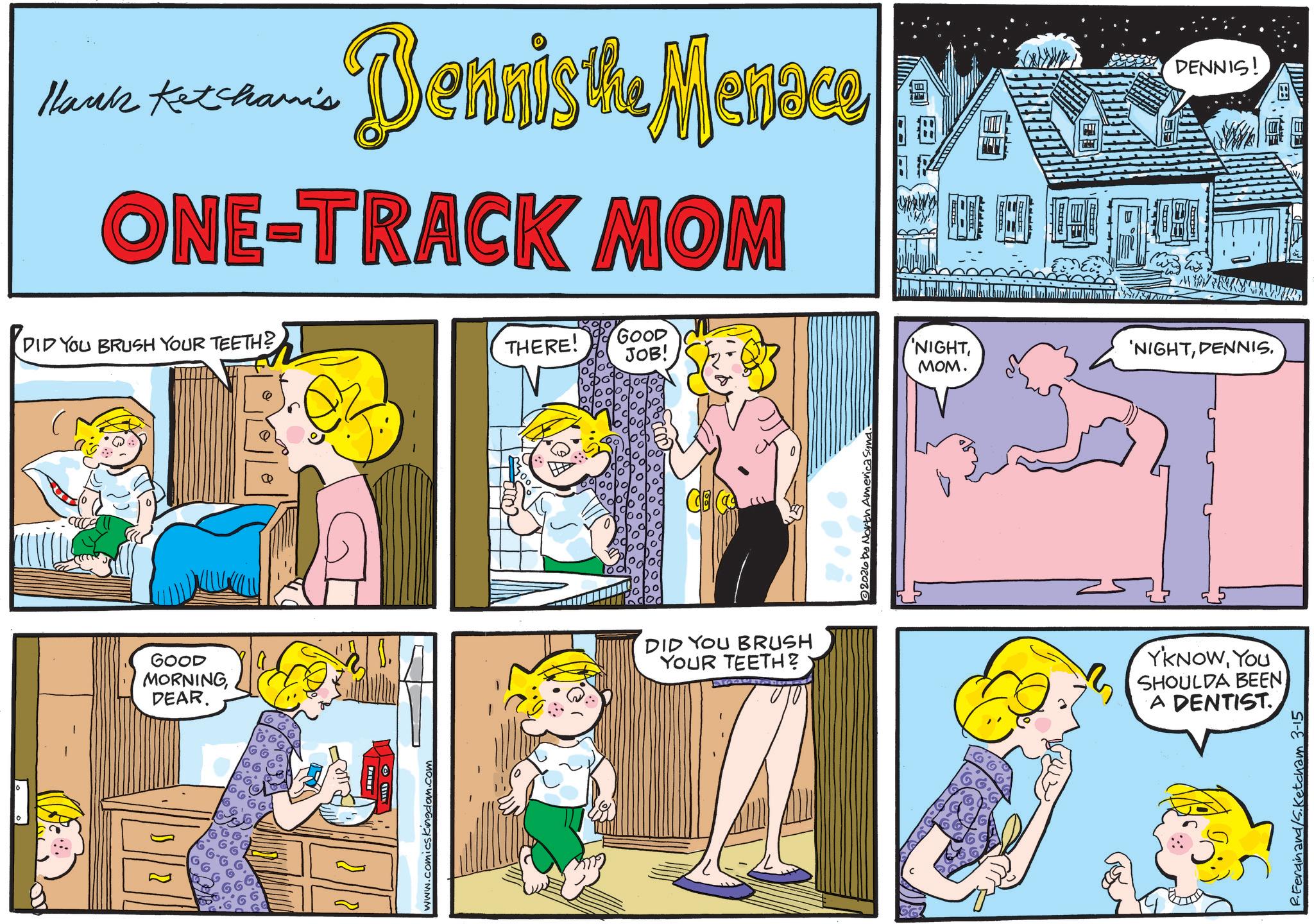 Animation OCR: Hank Ketchami's Dennis the Menace ONE-TRACK MOM DID YOU BRUSH YOUR TEETH? GOOD MORNINGDEAR. www.comicskingdom.com THERE! GOOD JOB! NIGHTDENNIS. MOM. CE DID YOU BRUSH YOUR TEETH? 2026 by North America YKNOWYOU SHOULDA BEEN A DENTIST R. Ferdinand/S. Ketcham 3-15 DENNIS! Hank Ketchami's Dennis the Menace ONE - TRACK MOM DID YOU BRUSH YOUR TEETH ? GOOD MORNINGDEAR . www.comicskingdom.com THERE ! GOOD JOB ! NIGHT' NIGHTDENNIS . MOM . CE DID YOU BRUSH YOUR TEETH ? 2026 by North America YKNOWYOU SHOULDA BEEN A DENTIST R. Ferdinand / S . Ketcham 3-15 DENNIS !