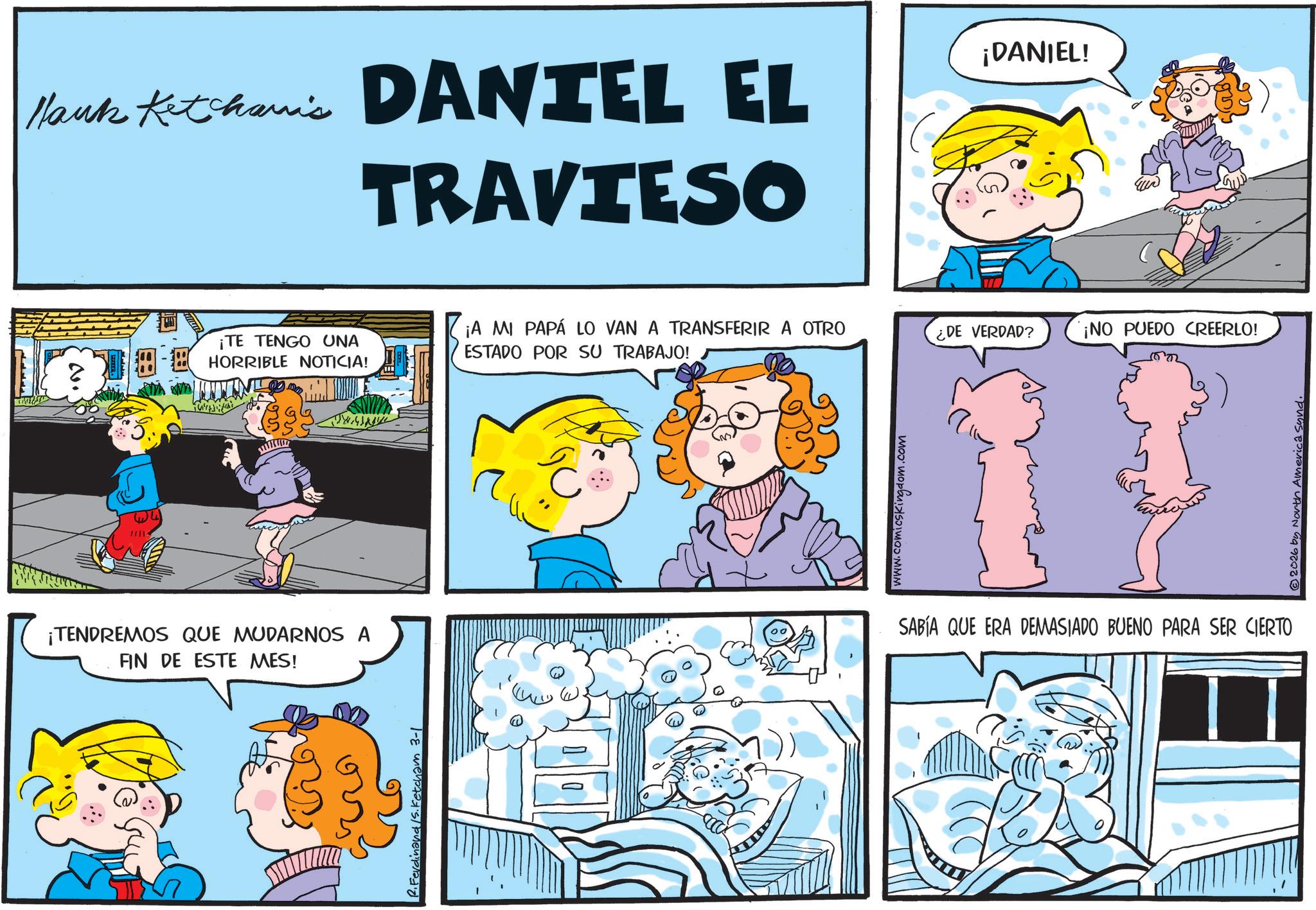 Conversation OCR: Hank Ketchanic DANIEL EL TRAVIESO N. ¡DANIEL! ¡TE TENGO UNA ¡A MI PAPÁ LO VAN A TRANSFERIR A OTRO ESTADO POR SU TRABAJO! ¿DE VERDAD? ¡NO PUEDO CREERLO! HORRIBLE NOTICIA! ¡TENDREMOS QUE MUDARNOS A FIN DE ESTE MES! 2. Ferdinand /S. Ketcham 3-1 www.comicskingdom.com SABÍA QUE ERA DEMASIADO BUENO PARA SER CIERTO ..() © 2026 by North America Sund. Hank Ketchanic DANIEL EL TRAVIESO N. ¡ DANIEL ! ¡ TE TENGO UNA ¡ A MI PAPÁ LO VAN A TRANSFERIR A OTRO ESTADO POR SU TRABAJO ! ¿ DE VERDAD ? ¡ NO PUEDO CREERLO ! HORRIBLE NOTICIA ! ¡ TENDREMOS QUE MUDARNOS A FIN DE ESTE MES ! 2. Ferdinand / S . Ketcham 3-1 www.comicskingdom.com SABÍA QUE ERA DEMASIADO BUENO PARA SER CIERTO .. ( ) © 2026 by North America Sund .