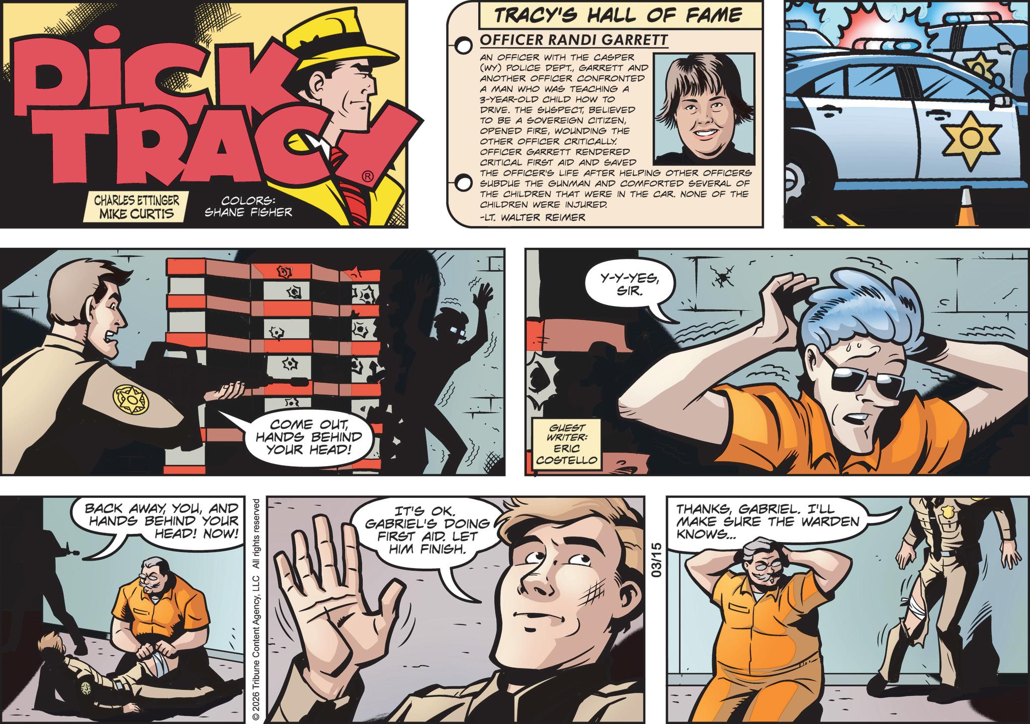 Animation OCR: Dick TRAC COLORS: CHARLES ETTINGER MIKE CURTIS SHANE FISHER BACK AWAYAND HANDS BEHIND YOUR HEAD! NOW! COME OUTHANDS BEHIND YOUR HEAD! 1 1 IT'S OK. GABRIEL'S DOING FIRST AID LET HIM FINISH. TRACY'S HALL OF FAME OFFICER RANDI GARRETT AN OFFICER WITH THE CASPER (WY) POLICE DEPT.GARRETT AND ANOTHER OFFICER CONFRONTED A MAN WHO WAS TEACHING A 3-YEAR-OLD CHILD HOW TO DRIVE. THE SUSPECTBELIEVED TO BE A SOVEREIGN CITIZENWOUNDING THE OTHER OFFICER CRITICALLY. OFFICER GARRETT RENDERED CRITICAL FIRST AID AND SAVED THE OFFICER'S LIFE AFTER HELPING OTHER OFFICERS SUBDUE THE GUNMAN AND COMFORTED SEVERAL OF THE CHILDREN THAT WERE IN THE CAR. NONE OF THE CHILDREN WERE INJURED. -LT. WALTER REIMER GUEST WRITER: ERIC COSTELLO Y-Y-YESSIR. THANKSGABRIEL. I'LL MAKE SURE THE WARDEN KNOWS... M S Dick TRAC COLORS : CHARLES ETTINGER MIKE CURTIS SHANE FISHER BACK AWAYAND HANDS BEHIND YOUR HEAD ! NOW ! COME OUTHANDS BEHIND YOUR HEAD ! 1 1 IT'S OK . GABRIEL'S DOING FIRST AID LET HIM FINISH . TRACY'S HALL OF FAME OFFICER RANDI GARRETT AN OFFICER WITH THE CASPER ( WY ) POLICE DEPT .GARRETT AND ANOTHER OFFICER CONFRONTED A MAN WHO WAS TEACHING A 3 - YEAR - OLD CHILD HOW TO DRIVE . THE SUSPECTBELIEVED TO BE A SOVEREIGN CITIZENOPENED FIREWOUNDING THE OTHER OFFICER CRITICALLY . OFFICER GARRETT RENDERED CRITICAL FIRST AID AND SAVED THE OFFICER'S LIFE AFTER HELPING OTHER OFFICERS SUBDUE THE GUNMAN AND COMFORTED SEVERAL OF THE CHILDREN THAT WERE IN THE CAR . NONE OF THE CHILDREN WERE INJURED . -LT . WALTER REIMER GUEST WRITER : ERIC COSTELLO Y - Y - YESSIR . THANKSGABRIEL . I'LL MAKE SURE THE WARDEN KNOWS ... M S
