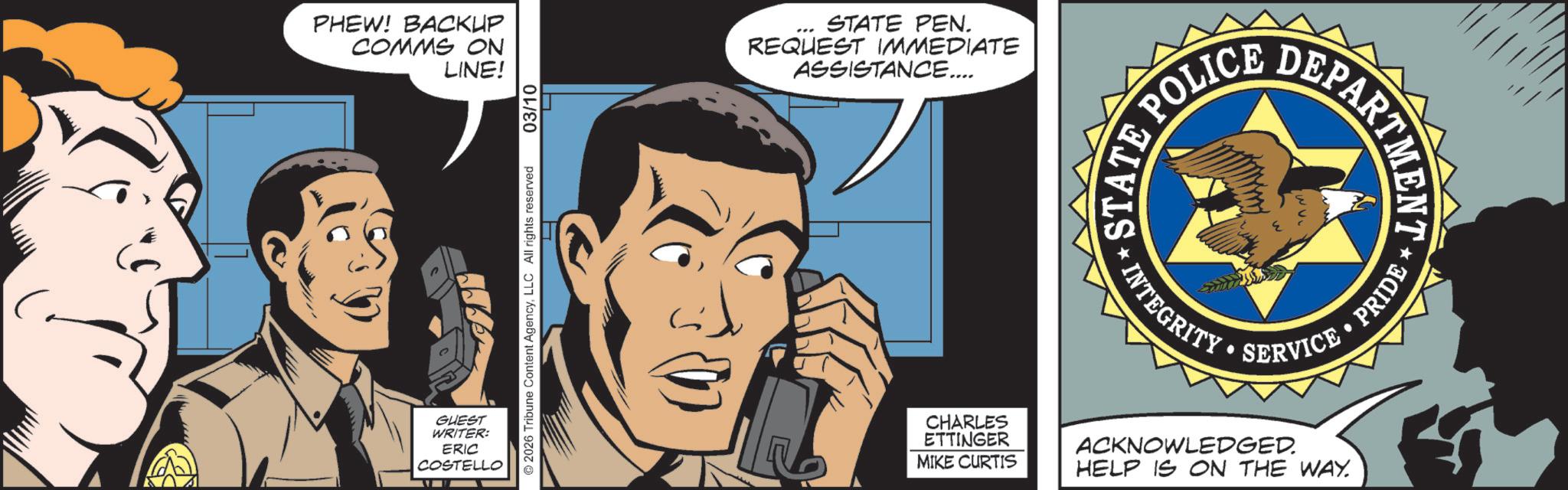 Fictional character OCR: PHEW! BACKUP COMMS ON LINE! GUEST WRITER: ERIC COSTELLO 2026 Tribune Content AgencyLLC All rights reserved 03/10 STATE PEN. REQUEST IMMEDIATE ASSISTANCE.... STATE *INTEGRITY POLIC •SERVICE? CHARLES ETTINGER MIKE CURTIS ACKNOWLEDGED. HELP IS ON THE WAY. DEPARTMENT PRIDE PHEW ! BACKUP COMMS ON LINE ! GUEST WRITER : ERIC COSTELLO 2026 Tribune Content AgencyLLC All rights reserved 03/10 STATE PEN . REQUEST IMMEDIATE ASSISTANCE .... STATE * INTEGRITY POLIC • SERVICE? CHARLES ETTINGER MIKE CURTIS ACKNOWLEDGED . HELP IS ON THE WAY . DEPARTMENT PRIDE
