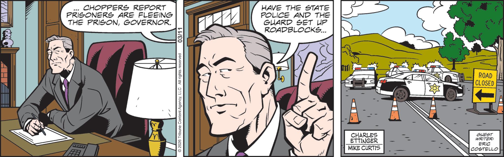 Publication OCR: PALCO CHOPPERS REPORT PRISONERS ARE FLEEING THE PRISONGOVERNOR. 33 © 2026 Tribune Content AgencyLLC All rights reserved 03/11 HAVE THE STATE POLICE AND THE GUARD SET UP ROADBLOCKS... ROAD CLOSED CHARLES ETTINGER MIKE CURTIS GUEST WRITER: ERIC COSTELLO PALCO CHOPPERS REPORT PRISONERS ARE FLEEING THE PRISONGOVERNOR . 33 © 2026 Tribune Content AgencyLLC All rights reserved 03/11 HAVE THE STATE POLICE AND THE GUARD SET UP ROADBLOCKS ... ROAD CLOSED CHARLES ETTINGER MIKE CURTIS GUEST WRITER : ERIC COSTELLO