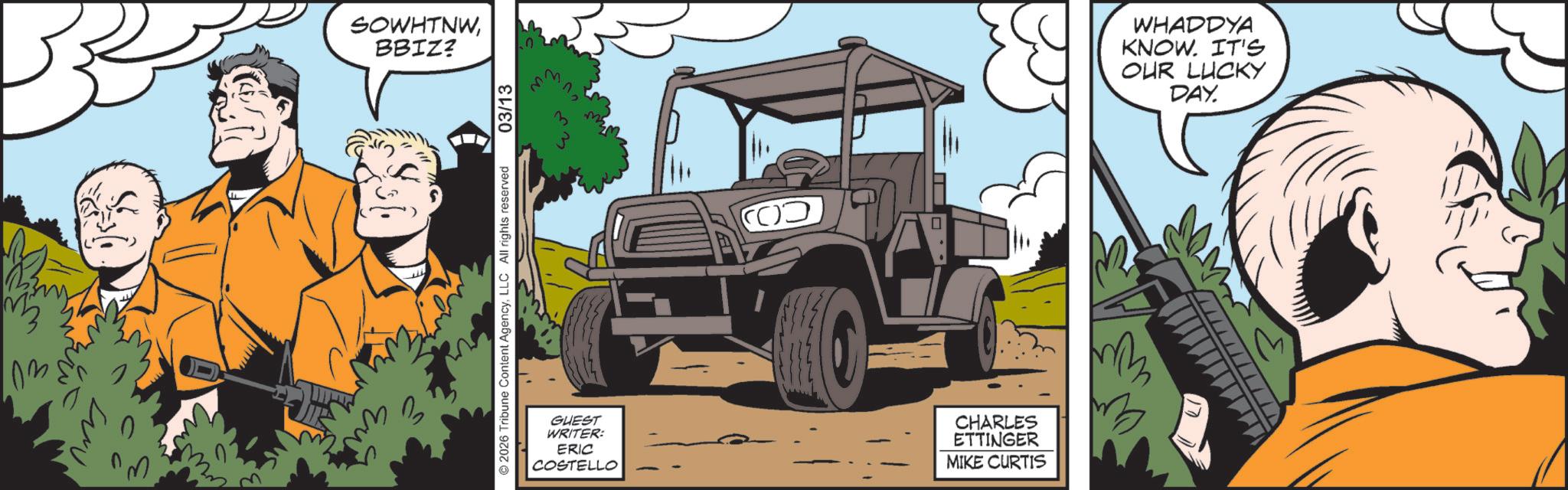 Comics OCR: SOWHTNWBBIZ? © 2026 Tribune Content AgencyLLC All rights reserved 03/13 ?? GUEST WRITER: ERIC COSTELLO CHARLES ETTINGER MIKE CURTIS WHADDYA KNOW. IT'S OUR LUCKY DAY. SOWHTNWBBIZ ? © 2026 Tribune Content AgencyLLC All rights reserved 03/13 ?? GUEST WRITER : ERIC COSTELLO CHARLES ETTINGER MIKE CURTIS WHADDYA KNOW . IT'S OUR LUCKY DAY .