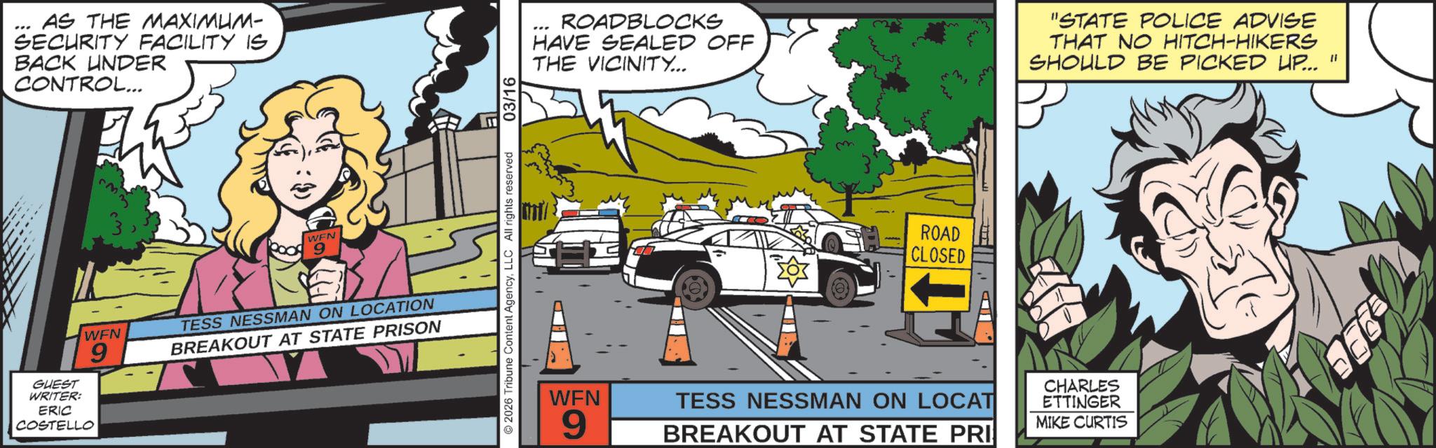 Graphic design OCR: AS THE MAXIMUM- SECURITY FACILITY IS BACK UNDER CONTROL... WEN 9 GUEST WRITER: ERIC COSTELL WEN ELLO 9 TESS NESSMAN ON LOCATION BREAKOUT AT STATE PRISON 2026 Tribune Content AgencyLLC All rights reserved 03/16 H ROADBLOCKS HAVE SEALED OFF THE VICINITY... "STATE POLICE ADVISE THAT NO HITCH-HIKERS SHOULD BE PICKED UP... " ROAD CLOSED WFN 9 TESS NESSMAN ON LOCAT BREAKOUT AT STATE PRI CHARLES ETTINGER MIKE CURTIS AS THE MAXIMUM- SECURITY FACILITY IS BACK UNDER CONTROL ... WEN 9 GUEST WRITER : ERIC COSTELL WEN ELLO 9 TESS NESSMAN ON LOCATION BREAKOUT AT STATE PRISON 2026 Tribune Content AgencyLLC All rights reserved 03/16 H ROADBLOCKS HAVE SEALED OFF THE VICINITY ... " STATE POLICE ADVISE THAT NO HITCH - HIKERS SHOULD BE PICKED UP ... " ROAD CLOSED WFN 9 TESS NESSMAN ON LOCAT BREAKOUT AT STATE PRI CHARLES ETTINGER MIKE CURTIS