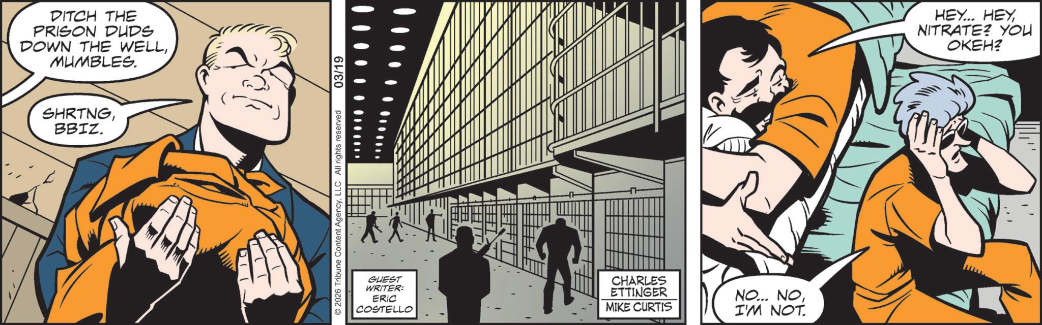 Hearing OCR: DITCH THE PRISON DUDS DOWN THE WELLMUMBLES. SHRTNGBBIZ. 2026 Tribune Content AgencyLLC All rights reserved 03/19 GUEST WRITER: ERIC COSTELLO CHARLES ETTINGER NO... NOMIKE CURTIS I'M NOT. HEY... HEY NITRATE? YOU OKEH? DITCH THE PRISON DUDS DOWN THE WELLMUMBLES . SHRTNGBBIZ . 2026 Tribune Content AgencyLLC All rights reserved 03/19 GUEST WRITER : ERIC COSTELLO CHARLES ETTINGER NO ... NOMIKE CURTIS I'M NOT . HEY ... HEY NITRATE ? YOU OKEH ?