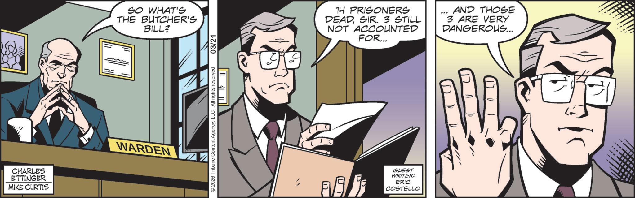 Businessperson OCR: CHARLES ETTINGER MIKE CURTIS SO WHAT'S THE BUTCHER'S BILL? WARDEN 03/21 © 2026 Tribune Content AgencyLLC All rights reserved UT 12 14 PRISONERS DEADSIR. 3 STILL NOT ACCOUNTED FOR... AND THOSE 3 ARE VERY DANGEROUS... GUEST WRITER: ERIC COSTELLO CHARLES ETTINGER MIKE CURTIS SO WHAT'S THE BUTCHER'S BILL ? WARDEN 03/21 © 2026 Tribune Content AgencyLLC All rights reserved UT 12 14 PRISONERS DEADSIR . 3 STILL NOT ACCOUNTED FOR ... AND THOSE 3 ARE VERY DANGEROUS ... GUEST WRITER : ERIC COSTELLO