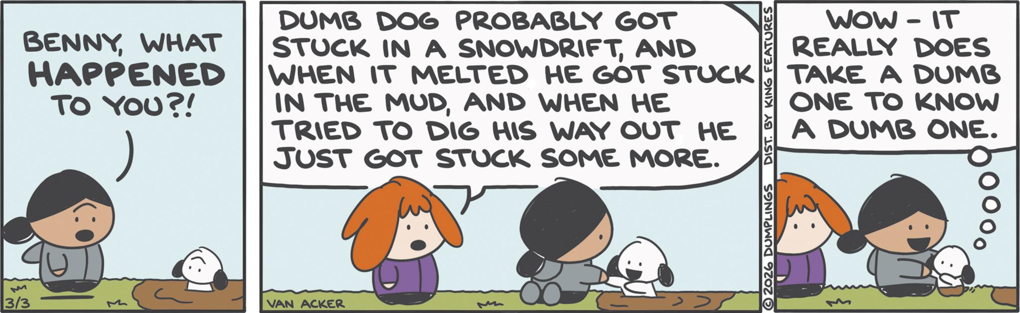 Photo caption OCR: M BENNYWHAT HAPPENED TO YOU?! DUMB DOG PROBABLY GOT STUCK IN A SNOWDRIFTAND WHEN IT MELTED HE GOT STUCK IN THE MUDAND WHEN HE TRIED TO DIG HIS WAY OUT HE JUST GOT STUCK SOME MORE. 3/3 VAN ACKER M ?? WOW-IT REALLY DOES TAKE A DUMB ONE TO KNOW A DUMB ONE. 2026 DUMPLINGS DIST. BY KING FEATURES M BENNYWHAT HAPPENED TO YOU ?! DUMB DOG PROBABLY GOT STUCK IN A SNOWDRIFTAND WHEN IT MELTED HE GOT STUCK IN THE MUDAND WHEN HE TRIED TO DIG HIS WAY OUT HE JUST GOT STUCK SOME MORE . 3/3 VAN ACKER M ?? WOW - IT REALLY DOES TAKE A DUMB ONE TO KNOW A DUMB ONE . 2026 DUMPLINGS DIST . BY KING FEATURES