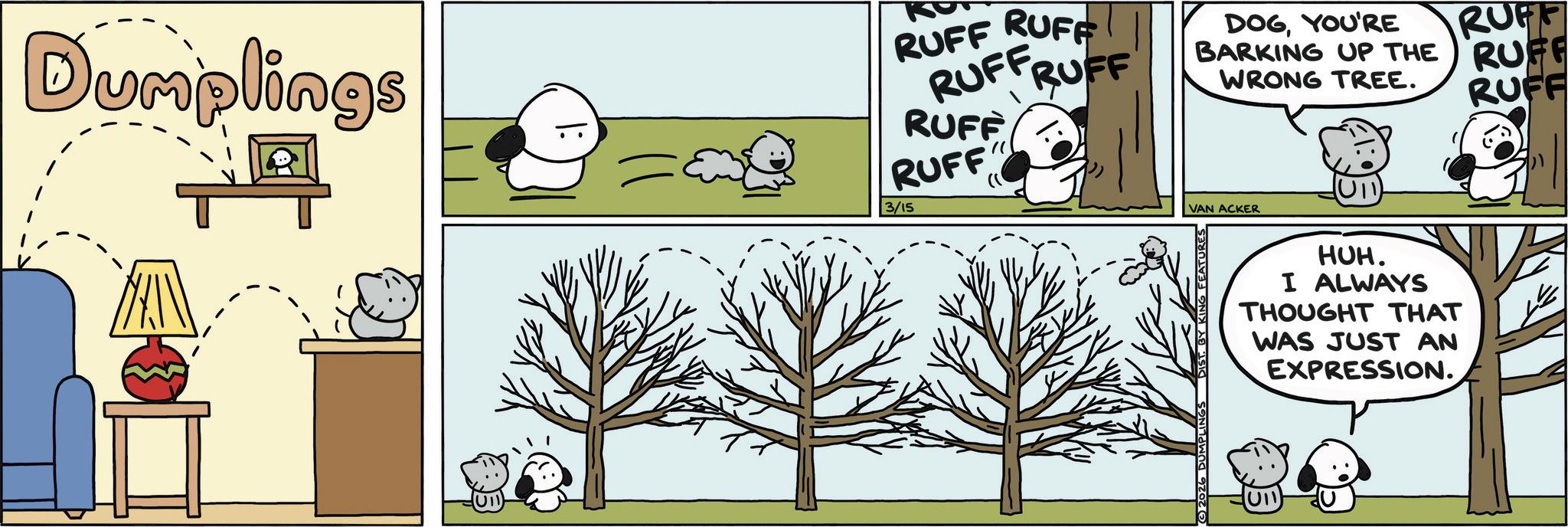 Photo caption OCR: Dumplings RUFF RUFF RUFFRUFF RUFF RUFF 3/15 RUFF DOGYOU'RE BARKING UP THE RUFF WRONG TREE. RUFF VAN ACKER (U11) HUH. I ALWAYS THOUGHT THAT WAS JUST AN EXPRESSION. U11 Dumplings RUFF RUFF RUFFRUFF RUFF RUFF 3/15 RUFF DOGYOU'RE BARKING UP THE RUFF WRONG TREE . RUFF VAN ACKER ( U11 ) HUH . I ALWAYS THOUGHT THAT WAS JUST AN EXPRESSION . U11