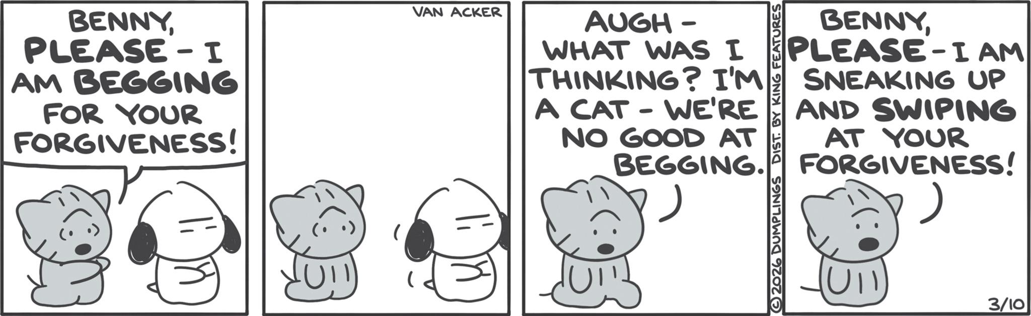 Graphics OCR: BENNY PLEASE - I AM BEGGING FOR YOUR FORGIVENESS! 1: 8 VAN ACKER AUGH- WHAT WAS I THINKING? I'M A CAT - WE'RE NO GOOD AT BEGGING. 2026 DUMPLINGS DIST. BY KING FEATURES BENNYPLEASE-I AM SNEAKING UP AND SWIPING AT YOUR FORGIVENESS! 3/10 BENNY PLEASE - I AM BEGGING FOR YOUR FORGIVENESS ! 1 : 8 VAN ACKER AUGH- WHAT WAS I THINKING ? I'M A CAT - WE'RE NO GOOD AT BEGGING . 2026 DUMPLINGS DIST . BY KING FEATURES BENNYPLEASE - I AM SNEAKING UP AND SWIPING AT YOUR FORGIVENESS ! 3/10