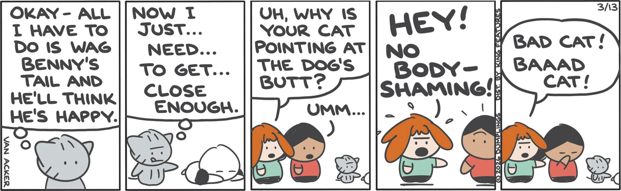 Comic book OCR: 3/13 BAD CAT! BAAAD CAT! 2026 DUMPLINGS DIST. BY KING FEATURES OKAY-ALL I HAVE TO DO IS WAG BENNY'S TAIL AND HE'LL THINK HE'S HAPPY. NOW I JUST... NEED... TO GET... CLOSE ENOUGH. UHWHY IS YOUR CAT POINTING AT THE DOG'S BUTT? UMM... HEY! NO BODY- SHAMING! VAN ACKER P D 3/13 BAD CAT ! BAAAD CAT ! 2026 DUMPLINGS DIST . BY KING FEATURES OKAY - ALL I HAVE TO DO IS WAG BENNY'S TAIL AND HE'LL THINK HE'S HAPPY . NOW I JUST ... NEED ... TO GET ... CLOSE ENOUGH . UHWHY IS YOUR CAT POINTING AT THE DOG'S BUTT ? UMM ... HEY ! NO BODY- SHAMING ! VAN ACKER P D