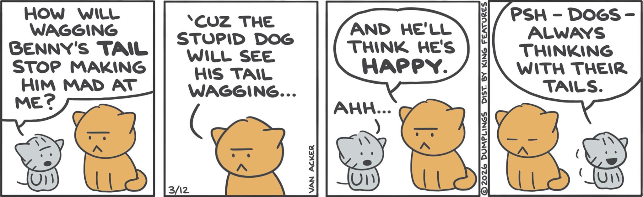 Animation OCR: HOW WILL WAGGING BENNY'S TAIL STOP MAKING HIM MAD AT ME? 'CUZ THE STUPID DOG WILL SEE HIS TAIL WAGGING... AND HE'LL THINK HE'S HAPPY. AHH... 3/12 VAN ACKER (UI) PSH-DOGS- ALWAYS THINKING WITH THEIR TAILS. 2026 DUMPLINGS DIST. BY KING FEATURES HOW WILL WAGGING BENNY'S TAIL STOP MAKING HIM MAD AT ME ? ' CUZ THE STUPID DOG WILL SEE HIS TAIL WAGGING ... AND HE'LL THINK HE'S HAPPY . AHH ... 3/12 VAN ACKER ( UI ) PSH - DOGS- ALWAYS THINKING WITH THEIR TAILS . 2026 DUMPLINGS DIST . BY KING FEATURES