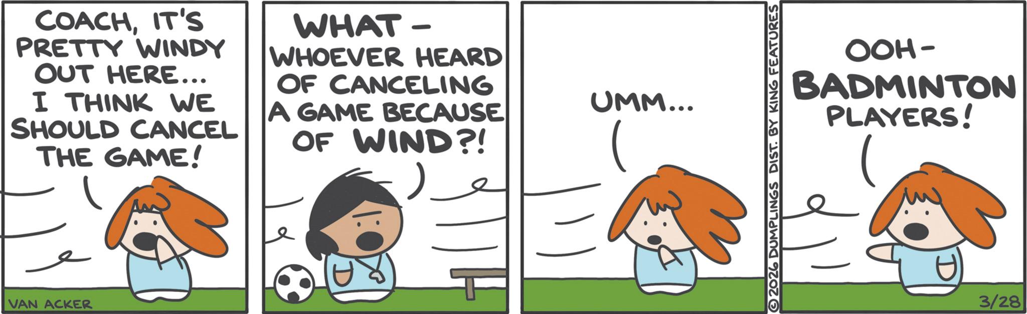 Ball OCR: COACHIT'S PRETTY WINDY OUT HERE... I THINK WE SHOULD CANCEL THE GAME! WHAT- WHOEVER HEARD OF CANCELING A GAME BECAUSE OF WIND?! VAN ACKER UMM... OOH- BADMINTON PLAYERS! 2026 DUMPLINGS DIST. BY KING FEATURES 3/28 COACHIT'S PRETTY WINDY OUT HERE ... I THINK WE SHOULD CANCEL THE GAME ! WHAT- WHOEVER HEARD OF CANCELING A GAME BECAUSE OF WIND ?! VAN ACKER UMM ... OOH- BADMINTON PLAYERS ! 2026 DUMPLINGS DIST . BY KING FEATURES 3/28