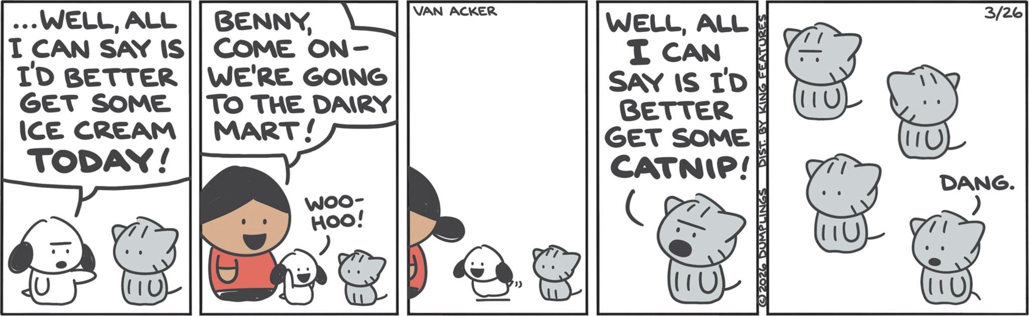 Animated cartoon OCR: ...WELLALL I CAN SAY IS I'D BETTER GET SOME ICE CREAM TODAY! BENNYCOME ON- WE'RE GOING TO THE DAIRY MART! VAN ACKER WELLALL I CAN SAY IS I'D BETTER GET SOME CATNIP! (110) WOO- HOO! 2026 DUMPLINGS DIST. BY KING FEATURES DANG. 110 3/26 ... WELLALL I CAN SAY IS I'D BETTER GET SOME ICE CREAM TODAY ! BENNYCOME ON- WE'RE GOING TO THE DAIRY MART ! VAN ACKER WELLALL I CAN SAY IS I'D BETTER GET SOME CATNIP ! ( 110 ) WOO- HOO ! 2026 DUMPLINGS DIST . BY KING FEATURES DANG . 110 3/26