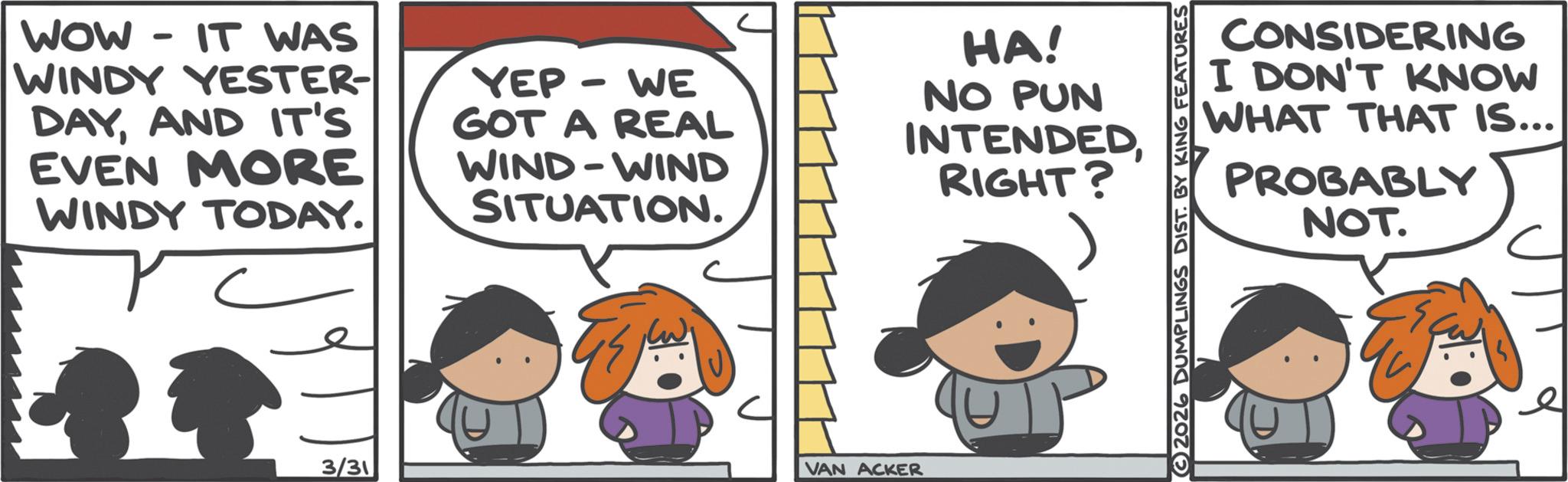 Animated cartoon OCR: WOW - IT WAS WINDY YESTER- DAYAND IT'S EVEN MORE WINDY TODAY. YEP-WE GOT A REAL WIND-WIND SITUATION. HA! NO PUN INTENDEDRIGHT? 3/31 VAN ACKER CONSIDERING I DON'T KNOW WHAT THAT IS... PROBABLY NOT. 2026 DUMPLINGS DIST. BY KING FEATURES e WOW - IT WAS WINDY YESTER- DAYAND IT'S EVEN MORE WINDY TODAY . YEP - WE GOT A REAL WIND - WIND SITUATION . HA ! NO PUN INTENDEDRIGHT ? 3/31 VAN ACKER CONSIDERING I DON'T KNOW WHAT THAT IS ... PROBABLY NOT . 2026 DUMPLINGS DIST . BY KING FEATURES e