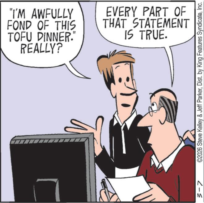 Debate OCR: "I'M AWFULLY FOND OF THIS TOFU DINNER." REALLY? EVERY PART OF THAT STATEMENT IS TRUE. 3-7 ©2026 Steve Kelley & Jeff ParkerInc. " I'M AWFULLY FOND OF THIS TOFU DINNER . " REALLY ? EVERY PART OF THAT STATEMENT IS TRUE . 3-7 © 2026 Steve Kelley & Jeff ParkerDist . by King Features Syndicate