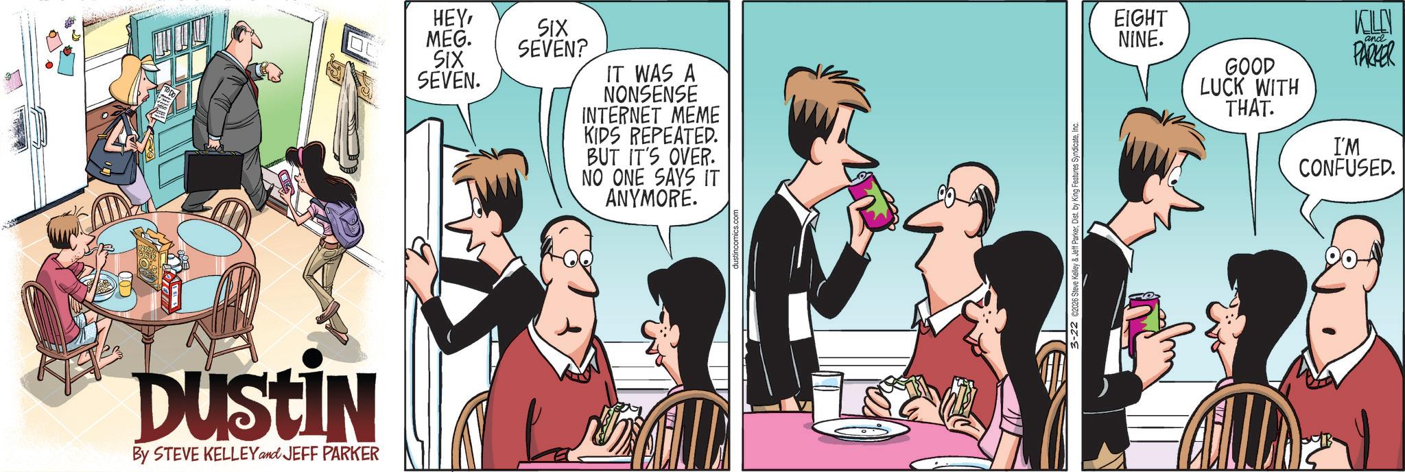 Comic book OCR: DUSTIN By STEVE KELLEY and JEFF PARKER HEYSIX MEG. SEVEN? SIX SEVEN. IT WAS A NONSENSE INTERNET MEME KIDS REPEATED. BUT IT'S OVER. NO ONE SAYS IT ANYMORE. EIGHT NINE. GOOD LUCK WITH THAT. KELLY and PARKER I'M CONFUSED. DUSTIN By STEVE KELLEY and JEFF PARKER HEYSIX MEG . SEVEN ? SIX SEVEN . IT WAS A NONSENSE INTERNET MEME KIDS REPEATED . BUT IT'S OVER . NO ONE SAYS IT ANYMORE . EIGHT NINE . GOOD LUCK WITH THAT . KELLY and PARKER I'M CONFUSED .