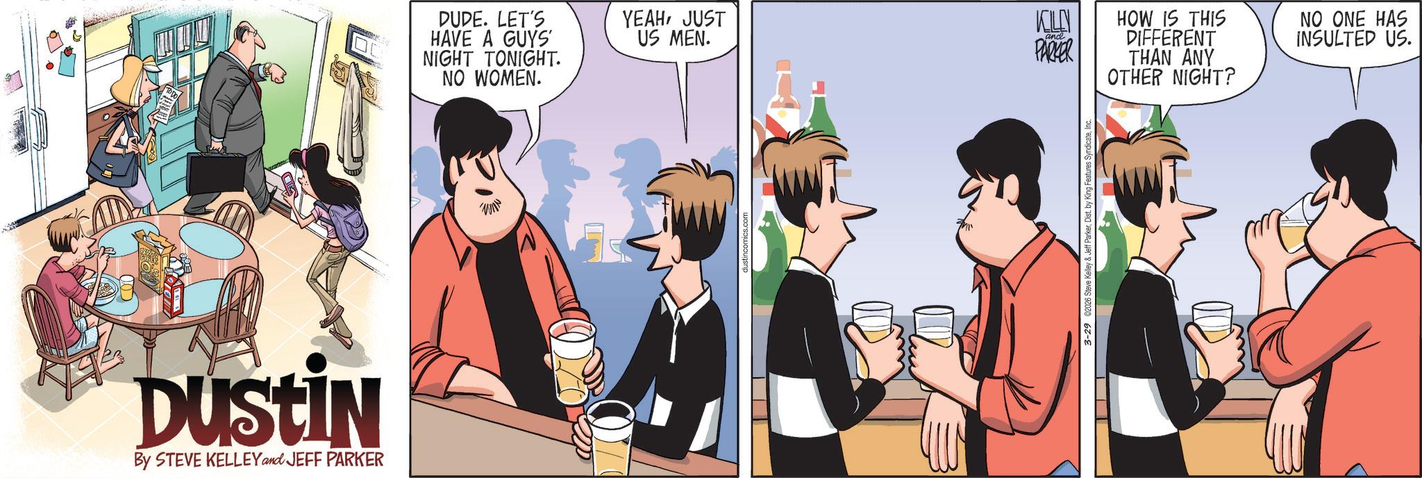 Publication OCR: DUSTIN By STEVE KELLEY and JEFF PARKER DUDE. LET'S HAVE A GUYS NIGHT TONIGHT. YEAHJUST US MEN. NO WOMEN. KILN BLESS and. PARKER HOW IS THIS DIFFERENT THAN ANY OTHER NIGHT? NO ONE HAS INSULTED US. T 3-29 €2026 Steve Kelley & Jeff ParkerInc. DUSTIN By STEVE KELLEY and JEFF PARKER DUDE . LET'S HAVE A GUYS NIGHT TONIGHT . YEAHJUST US MEN . NO WOMEN . KILN BLESS and . PARKER HOW IS THIS DIFFERENT THAN ANY OTHER NIGHT ? NO ONE HAS INSULTED US . T 3-29 € 2026 Steve Kelley & Jeff ParkerDist . by King Features Syndicate
