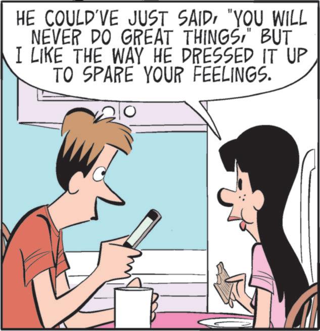 Animated cartoon OCR: HE COULD'VE JUST SAID"YOU WILL NEVER DO GREAT THINGS" BUT I LIKE THE WAY HE DRESSED IT UP TO SPARE YOUR FEELINGS. HE COULD'VE JUST SAID" YOU WILL NEVER DO GREAT THINGS" BUT I LIKE THE WAY HE DRESSED IT UP TO SPARE YOUR FEELINGS .