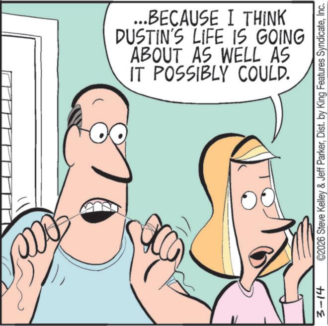 Animated cartoon OCR: ...BECAUSE I THINK DUSTIN'S LIFE IS GOING ABOUT AS WELL AS IT POSSIBLY COULD. 3-14 ©2026 Steve Kelley & Jeff ParkerInc. ... BECAUSE I THINK DUSTIN'S LIFE IS GOING ABOUT AS WELL AS IT POSSIBLY COULD . 3-14 © 2026 Steve Kelley & Jeff ParkerDist . by King Features Syndicate