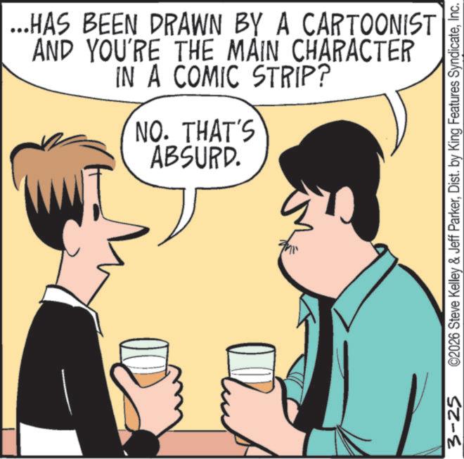 Pleased OCR: ...HAS BEEN DRAWN BY A CARTOONIST AND YOU'RE THE MAIN CHARACTER IN A COMIC STRIP? NO. THAT'S ABSURD. 3-25 ©2026 Steve Kelley & Jeff ParkerInc. ... HAS BEEN DRAWN BY A CARTOONIST AND YOU'RE THE MAIN CHARACTER IN A COMIC STRIP ? NO . THAT'S ABSURD . 3-25 © 2026 Steve Kelley & Jeff ParkerDist . by King Features Syndicate