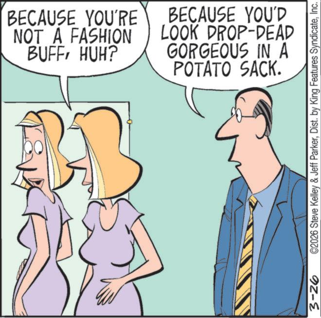 Animated cartoon OCR: BECAUSE YOU'RE NOT A FASHION BUFFHUH? BECAUSE YOU'D LOOK DROP-DEAD GORGEOUS IN A POTATO SACK. 3-26 ©2026 Steve Kelley & Jeff ParkerInc. BECAUSE YOU'RE NOT A FASHION BUFFHUH ? BECAUSE YOU'D LOOK DROP - DEAD GORGEOUS IN A POTATO SACK . 3-26 © 2026 Steve Kelley & Jeff ParkerDist . by King Features Syndicate