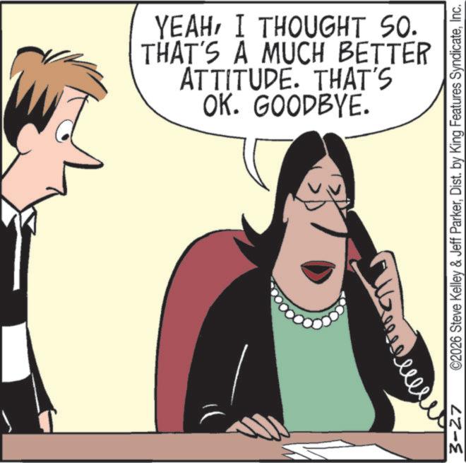 Photo caption OCR: OK. GOODBYE. ATTITUDE. THAT'S THAT'S A MUCH BETTER YEAHI THOUGHT SO. 3-27 ©2026 Steve Kelley & Jeff ParkerInc. OK . GOODBYE . ATTITUDE . THAT'S THAT'S A MUCH BETTER YEAHI THOUGHT SO . 3-27 © 2026 Steve Kelley & Jeff ParkerDist . by King Features Syndicate