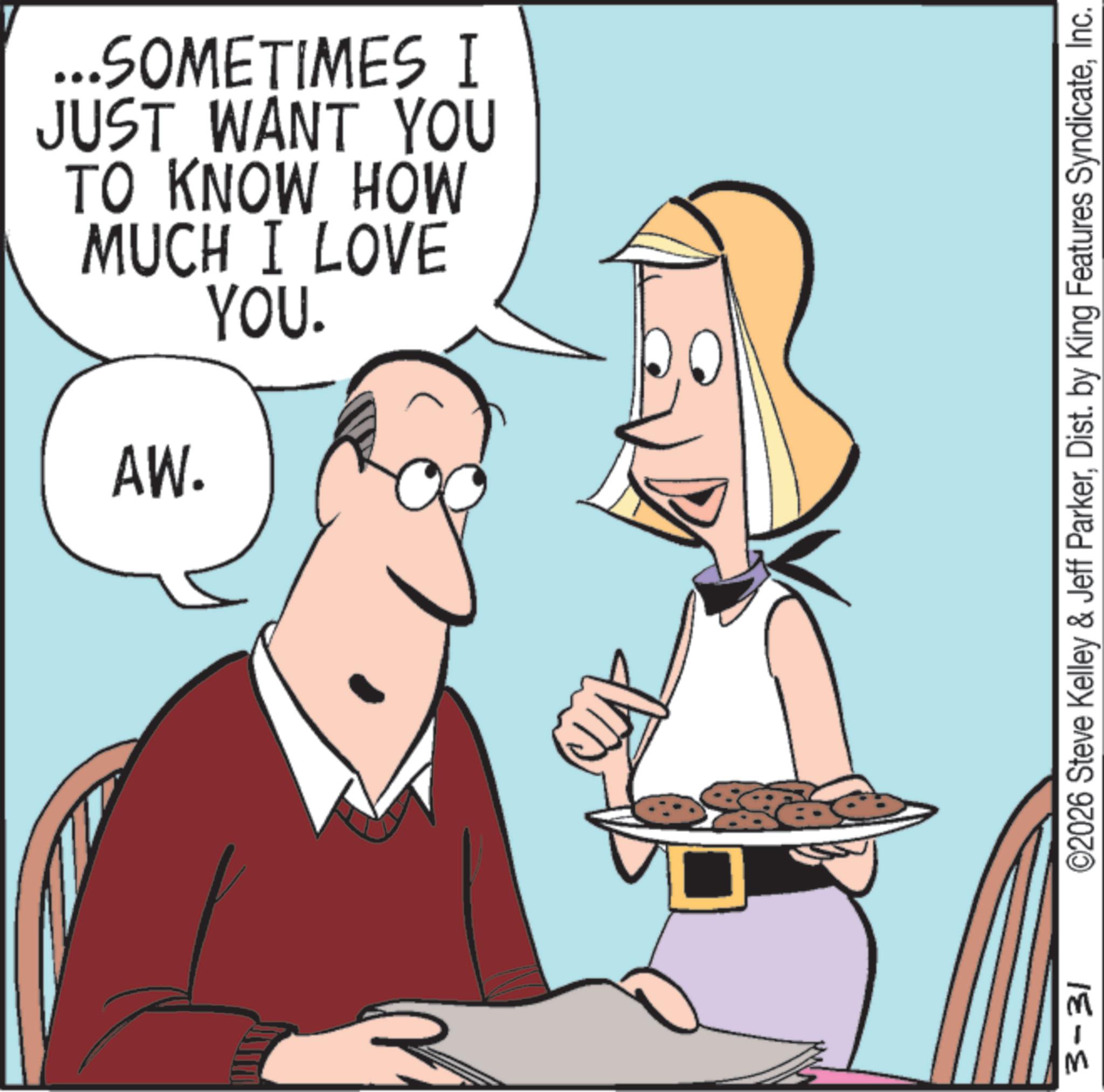 Animated cartoon OCR: ...SOMETIMES I JUST WANT YOU TO KNOW HOW MUCH I LOVE YOU. AW. 3-31 ©2026 Steve Kelley & Jeff ParkerInc. ... SOMETIMES I JUST WANT YOU TO KNOW HOW MUCH I LOVE YOU . AW . 3-31 © 2026 Steve Kelley & Jeff ParkerDist . by King Features Syndicate