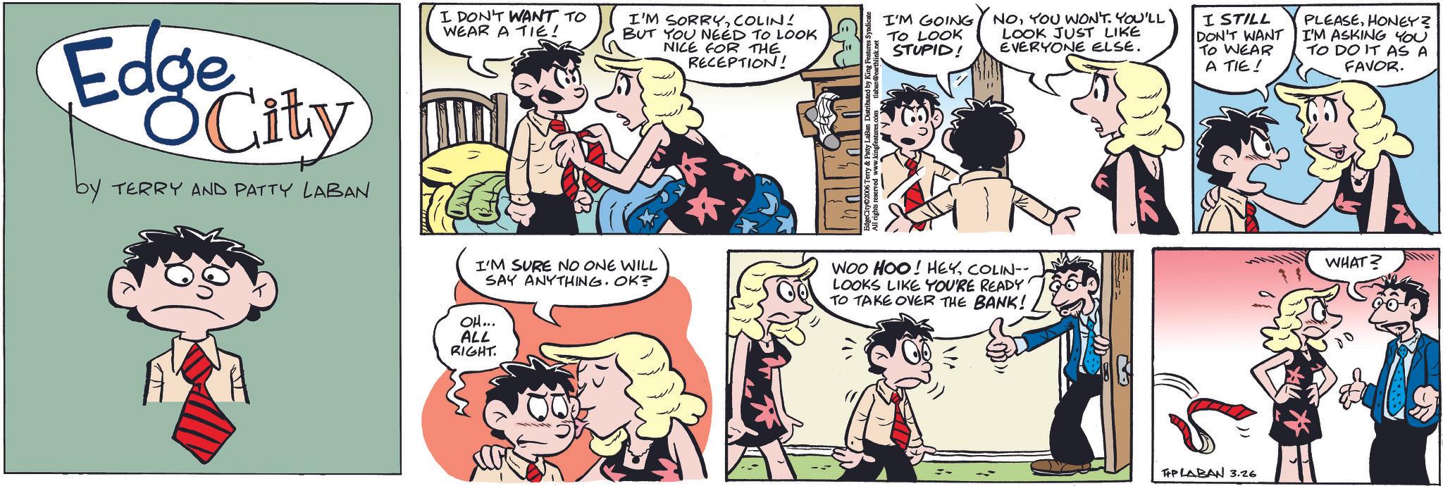 Book OCR: EdgeCity OCity by TERRY AND PATTY LABAN I DON'T WANT TO WEAR A TIE! I'M SORRYCOLIN! BUT YOU NEED TO LOOK NICE FOR THE RECEPTION! I'M GOING TO LOOK STUPID! NOYOU WON'T. YOU'LL LOOK JUST LIKE EVERYONE ELSE. I STILL DON'T WANT TO WEAR A TIE ! " I'M SURE NO ONE WILL SAY ANYTHING. OK? OH... WOO HOO! HEYCOLIN-- LOOKS LIKE YOU'RE READY TO TAKE OVER THE BANK! ALL RIGHT. PLABAN 3.26 PLEASEHONEY? I'M ASKING YOU TO DO IT AS A FAVOR. WHAT? EdgeCity OCity by TERRY AND PATTY LABAN I DON'T WANT TO WEAR A TIE ! I'M SORRYCOLIN ! BUT YOU NEED TO LOOK NICE FOR THE RECEPTION ! I'M GOING TO LOOK STUPID ! NOYOU WON'T . YOU'LL LOOK JUST LIKE EVERYONE ELSE . I STILL DON'T WANT TO WEAR A TIE ! " I'M SURE NO ONE WILL SAY ANYTHING . OK ? OH ... WOO HOO ! HEYCOLIN-- LOOKS LIKE YOU'RE READY TO TAKE OVER THE BANK ! ALL RIGHT . PLABAN 3.26 PLEASEHONEY ? I'M ASKING YOU TO DO IT AS A FAVOR . WHAT ?