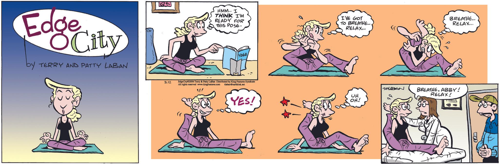 Graphics OCR: Edge City by TERRY AND PATTY LABAN 3.12 HMM... I THINK I'M READY FOR THIS POSE. I'VE GOT TO BREATHE... RELAX... YOGAEdgeCity 2006 Terry & Patty LaBan Distributed by King Features Syndicate All rights reserved www.kingfeatures.com tlaban@earthlink.net 11' YES! BREATHE... RELAX... THPLABAN UH OH! BREATHEABBY! RELAX! Edge City by TERRY AND PATTY LABAN 3.12 HMM ... I THINK I'M READY FOR THIS POSE . I'VE GOT TO BREATHE ... RELAX ... YOGAEdgeCity 2006 Terry & Patty LaBan Distributed by King Features Syndicate All rights reserved www.kingfeatures.com tlaban@earthlink.net 11 ' YES ! BREATHE ... RELAX ... THPLABAN UH OH ! BREATHEABBY ! RELAX !
