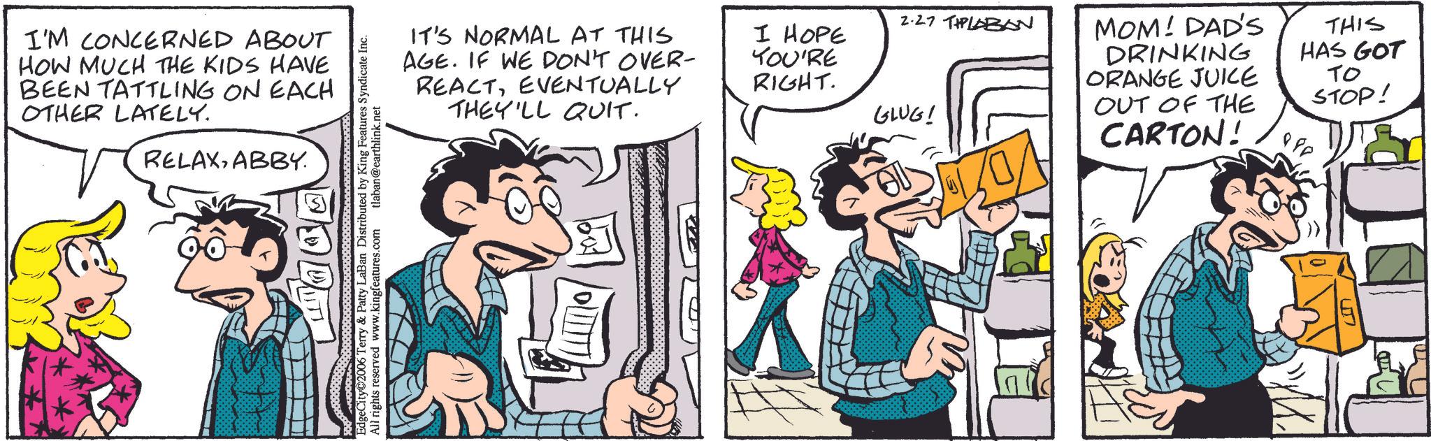 Publication OCR: I'M CONCERNED ABOUT HOW MUCH THE KIDS HAVE BEEN TATTLING ON EACH OTHER LATELY. RELAXABBY. EdgeCity 2006 Terry & Patty LaBan Distributed by King Features Syndicate Inc. All rights reserved www.kingfeatures.com tlaban@earthlink.net IT'S NORMAL AT THIS AGE. IF WE DON'T OVER- REACTEVENTUALLY THEY'LL QUIT. 2.27 TIPLABAN I HOPE YOU'RE RIGHT. GLUG! MOM! DAD'S DRINKING ORANGE JUICE OUT OF THE CARTON! THIS HAS GOT ?? STOP! 880 I'M CONCERNED ABOUT HOW MUCH THE KIDS HAVE BEEN TATTLING ON EACH OTHER LATELY . RELAXABBY . EdgeCity 2006 Terry & Patty LaBan Distributed by King Features Syndicate Inc. All rights reserved www.kingfeatures.com tlaban@earthlink.net IT'S NORMAL AT THIS AGE . IF WE DON'T OVER- REACTEVENTUALLY THEY'LL QUIT . 2.27 TIPLABAN I HOPE YOU'RE RIGHT . GLUG ! MOM ! DAD'S DRINKING ORANGE JUICE OUT OF THE CARTON ! THIS HAS GOT ?? STOP ! 880