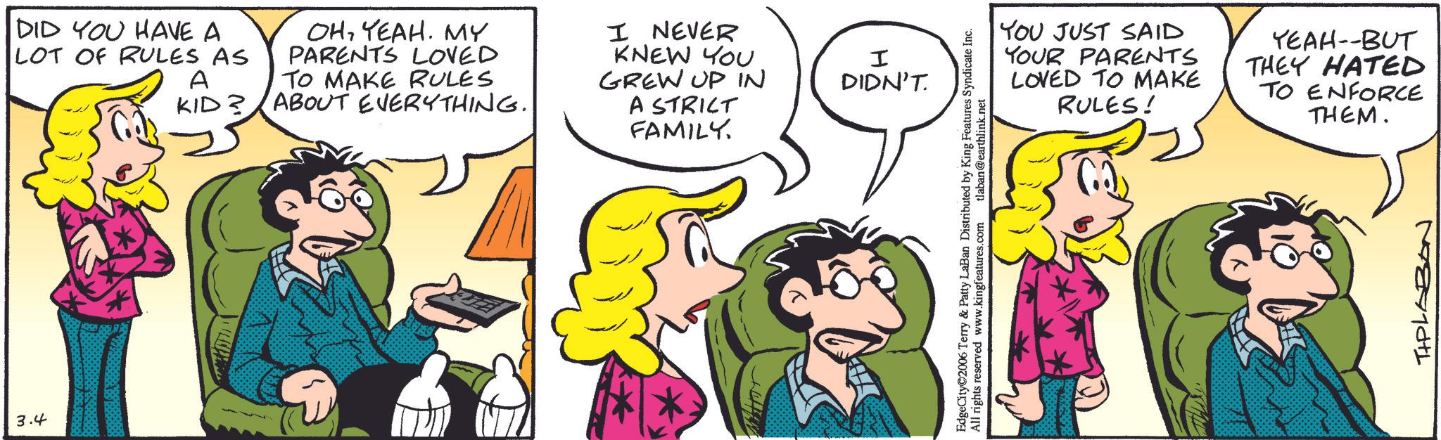 Comic book OCR: 3.4 DID YOU HAVE A LOT OF RULES AS A KID? OHYEAH. MY PARENTS LOVED TO MAKE RULES ABOUT EVERYTHING.. I NEVER KNEW YOU GREW UP IN A STRICT FAMILY. I DIDN'T YOU JUST SAID YOUR PARENTS LOVED TO MAKE RULES! YEAH--BUT THEY HATED TO ENFORCE THEM. EdgeCity 2006 Terry & Patty LaBan Distributed by King Features Syndicate Inc. All rights reserved www.kingfeatures.com tlaban@earthlink.net TIPLABAN 3.4 DID YOU HAVE A LOT OF RULES AS A KID ? OHYEAH . MY PARENTS LOVED TO MAKE RULES ABOUT EVERYTHING .. I NEVER KNEW YOU GREW UP IN A STRICT FAMILY . I DIDN'T YOU JUST SAID YOUR PARENTS LOVED TO MAKE RULES ! YEAH -- BUT THEY HATED TO ENFORCE THEM . EdgeCity 2006 Terry & Patty LaBan Distributed by King Features Syndicate Inc. All rights reserved www.kingfeatures.com tlaban@earthlink.net TIPLABAN