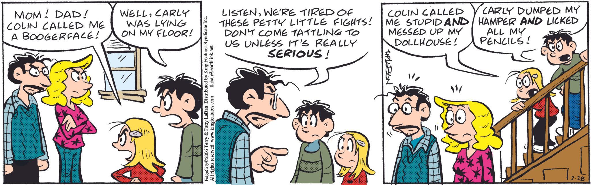 Fictional character OCR: MOM! DAD! COLIN CALLED ME A BOOGERFACE! WELLCARLY WAS LYING ON MY FLOOR! EdgeCity©2006 Terry & Patty LaBan Distributed by King Features Syndicate Inc. All rights reserved www.kingfeatures.com tlaban@earthlink.net LISTENWE'RE TIRED OF THESE PETTY LITTLE FIGHTS! DON'T COME TATTLING TO US UNLESS IT'S REALLY SERIOUS! COLIN CALLED ME STUPID AND MESSED UP MY DOLLHOUSE! THPLUBON CARLY DUMPED MY HAMPER AND LICKED ALL MY PENCILS! 1000 2.28 MOM ! DAD ! COLIN CALLED ME A BOOGERFACE ! WELLCARLY WAS LYING ON MY FLOOR ! EdgeCity © 2006 Terry & Patty LaBan Distributed by King Features Syndicate Inc. All rights reserved www.kingfeatures.com tlaban@earthlink.net LISTENWE'RE TIRED OF THESE PETTY LITTLE FIGHTS ! DON'T COME TATTLING TO US UNLESS IT'S REALLY SERIOUS ! COLIN CALLED ME STUPID AND MESSED UP MY DOLLHOUSE ! THPLUBON CARLY DUMPED MY HAMPER AND LICKED ALL MY PENCILS ! 1000 2.28
