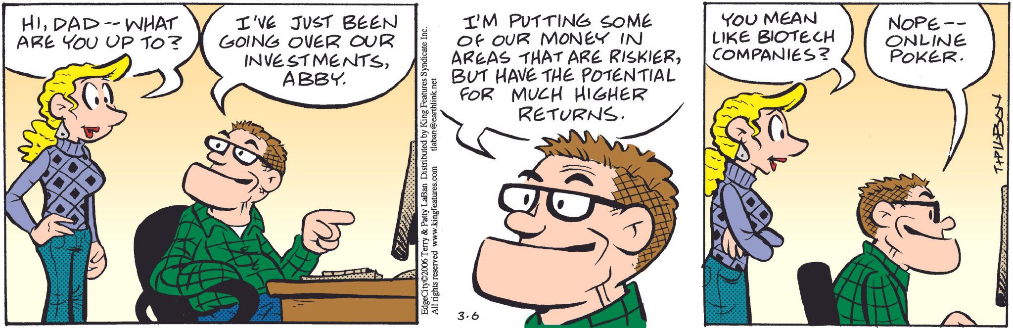 Animated cartoon OCR: HIDAD-WHAT ARE YOU UP TO? I'VE JUST BEEN GOING OVER OUR INVESTMENTSABBY. EdgeCity©2006 Terry & Patty LaBan Distributed by King Features Syndicate Inc. All rights reserved www.kingfeatures.com tlaban@earthlink.net 3.6 I'M PUTTING SOME OF OUR MONEY IN AREAS THAT ARE RISKIERBUT HAVE THE POTENTIAL FOR MUCH HIGHER RETURNS. YOU MEAN LIKE BIOTECH COMPANIES? NOPE -- ONLINE POKER. T+PILBON HIDAD - WHAT ARE YOU UP TO ? I'VE JUST BEEN GOING OVER OUR INVESTMENTSABBY . EdgeCity © 2006 Terry & Patty LaBan Distributed by King Features Syndicate Inc. All rights reserved www.kingfeatures.com tlaban@earthlink.net 3.6 I'M PUTTING SOME OF OUR MONEY IN AREAS THAT ARE RISKIERBUT HAVE THE POTENTIAL FOR MUCH HIGHER RETURNS . YOU MEAN LIKE BIOTECH COMPANIES ? NOPE -- ONLINE POKER . T + PILBON