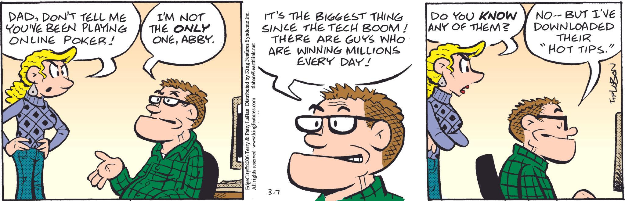 Animated cartoon OCR: DADDON'T TELL ME YOU'VE BEEN PLAYING ONLINE POKER! I'M NOT THE ONLY ONEABBY. EdgeCity 2006 Terry & Patty LaBan Distributed by King Features Syndicate Inc. All rights reserved www.kingfeatures.com tlaban@earthlink.net 3.7 IT'S THE BIGGEST THING SINCE THE TECH BOOM! THERE ARE GUYS WHO ARE WINNING MILLIONS EVERY DAY! DO YOU KNOW ANY OF THEM? NO-- BUT I'VE DOWNLOADED THEIR "HOT TIPS." IPLOBON DADDON'T TELL ME YOU'VE BEEN PLAYING ONLINE POKER ! I'M NOT THE ONLY ONEABBY . EdgeCity 2006 Terry & Patty LaBan Distributed by King Features Syndicate Inc. All rights reserved www.kingfeatures.com tlaban@earthlink.net 3.7 IT'S THE BIGGEST THING SINCE THE TECH BOOM ! THERE ARE GUYS WHO ARE WINNING MILLIONS EVERY DAY ! DO YOU KNOW ANY OF THEM ? NO-- BUT I'VE DOWNLOADED THEIR " HOT TIPS . " IPLOBON