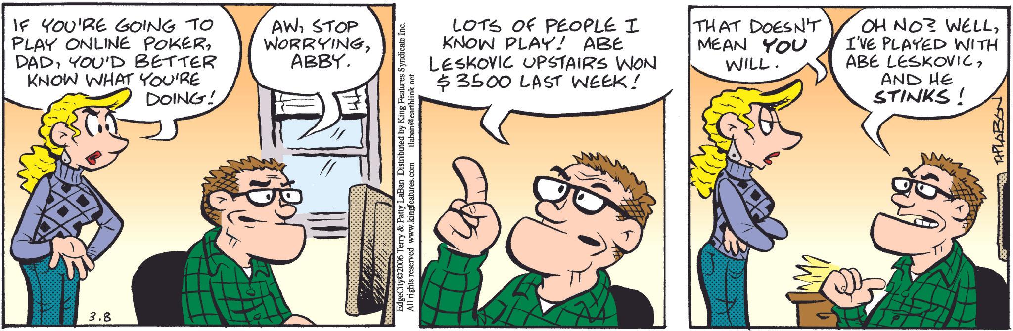 Animated cartoon OCR: 3.8 IF YOU'RE GOING TO PLAY ONLINE POKERYOU'D BETTER KNOW WHAT YOU'RE AWSTOP WORRYINGABBY. DOING! LOTS OF PEOPLE I KNOW PLAY! ABE LESKOVIC UPSTAIRS WON $3500 LAST WEEK! EdgeCity©2006 Terry & Patty LaBan Distributed by King Features Syndicate Inc. All rights reserved www.kingfeatures.com tlaban@earthlink.net THAT DOESN'T MEAN YOU WILL. M OH NO? WELLI'VE PLAYED WITH ABE LESKOVICAND HE STINKS! TAPLABON 3.8 IF YOU'RE GOING TO PLAY ONLINE POKERYOU'D BETTER KNOW WHAT YOU'RE AWSTOP WORRYINGABBY . DOING ! LOTS OF PEOPLE I KNOW PLAY ! ABE LESKOVIC UPSTAIRS WON $ 3500 LAST WEEK ! EdgeCity © 2006 Terry & Patty LaBan Distributed by King Features Syndicate Inc. All rights reserved www.kingfeatures.com tlaban@earthlink.net THAT DOESN'T MEAN YOU WILL . M OH NO ? WELLI'VE PLAYED WITH ABE LESKOVICAND HE STINKS ! TAPLABON