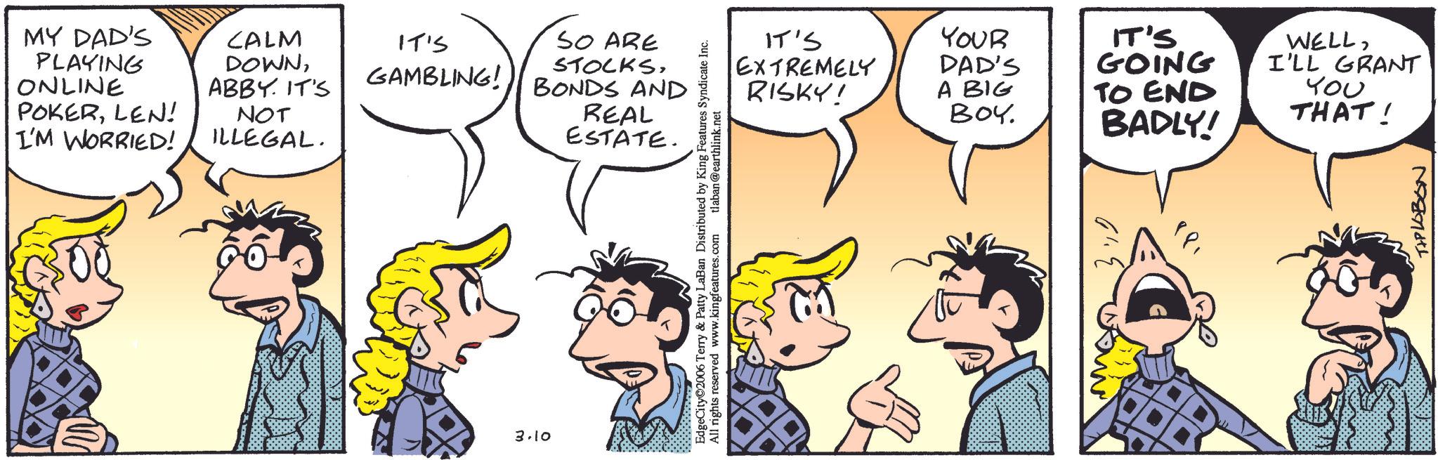 Comic book OCR: MY DAD'S PLAYING ONLINE CALM DOWNIT'S GAMBLING! ABBY. IT'S POKERLEN! I'M WORRIED! NOT ILLEGAL. 3.10 SO ARE STOCKSBONDS AND REAL ESTATE. EdgeCity©2006 Terry & Patty LaBan Distributed by King Features Syndicate Inc. All rights reserved www.kingfeatures.com tlaban@earthlink.net IT'S EXTREMELY RISKY! YOUR DAD'S A BIG BOY. IT'S GOING TO END BADLY! WELLI'LL GRANT ??? THAT! TIPLOBON MY DAD'S PLAYING ONLINE CALM DOWNIT'S GAMBLING ! ABBY . IT'S POKERLEN ! I'M WORRIED ! NOT ILLEGAL . 3.10 SO ARE STOCKSBONDS AND REAL ESTATE . EdgeCity © 2006 Terry & Patty LaBan Distributed by King Features Syndicate Inc. All rights reserved www.kingfeatures.com tlaban@earthlink.net IT'S EXTREMELY RISKY ! YOUR DAD'S A BIG BOY . IT'S GOING TO END BADLY ! WELLI'LL GRANT ??? THAT ! TIPLOBON