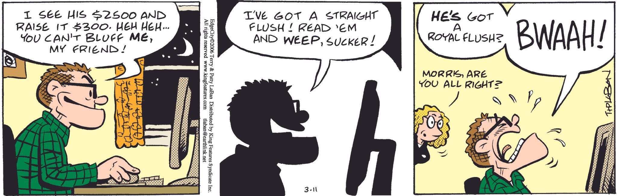 Animated cartoon OCR: I SEE HIS $2500 AND RAISE IT $300. HEH HEH... YOU CAN'T BLUFF MEMY FRIEND! All rights reserved www.kingfeatures.com EdgeCity?2006 Terry & Patty LaBan Distributed by King Features Syndicate Inc. tlaban@earthlink.net I'VE GOT A STRAIGHT FLUSH! READ 'EM AND WEEPSUCKER! HE'S GOT A ROYAL FLUSH? 3-11 MORRISARE YOU ALL RIGHT? BWAAH! THPLABON I SEE HIS $ 2500 AND RAISE IT $ 300 . HEH HEH ... YOU CAN'T BLUFF MEMY FRIEND ! All rights reserved www.kingfeatures.com EdgeCity?2006 Terry & Patty LaBan Distributed by King Features Syndicate Inc. tlaban@earthlink.net I'VE GOT A STRAIGHT FLUSH ! READ ' EM AND WEEPSUCKER ! HE'S GOT A ROYAL FLUSH ? 3-11 MORRISARE YOU ALL RIGHT ? BWAAH ! THPLABON