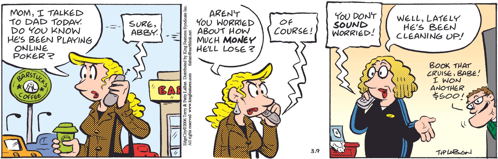 Fictional character OCR: MOMI TALKED TO DAD TODAY. DO YOU KNOW HE'S BEEN PLAYING ONLINE POKER? BARSTUCKS COFFEE * SURE-= ABBY. ??? BAI EdgeCity 2006 Terry & Patty LaBan Distributed by King Features Syndicate Inc. All rights reserved www.kingfeatures.com tlaban@earthlink.net AREN'T YOU WORRIED ABOUT HOW MUCH MONEY HE'LL LOSE? YOU DON'T WELLLATELY Of COURSE! SOUND WORRIED! HE'S BEEN CLEANING UP! BOOK THAT CRUISEBABE! I WON ANOTHER $500! 3.9 TIPLOBON MOMI TALKED TO DAD TODAY . DO YOU KNOW HE'S BEEN PLAYING ONLINE POKER ? BARSTUCKS COFFEE * SURE- = ABBY . ??? BAI EdgeCity 2006 Terry & Patty LaBan Distributed by King Features Syndicate Inc. All rights reserved www.kingfeatures.com tlaban@earthlink.net AREN'T YOU WORRIED ABOUT HOW MUCH MONEY HE'LL LOSE ? YOU DON'T WELLLATELY Of COURSE ! SOUND WORRIED ! HE'S BEEN CLEANING UP ! BOOK THAT CRUISEBABE ! I WON ANOTHER $ 500 ! 3.9 TIPLOBON