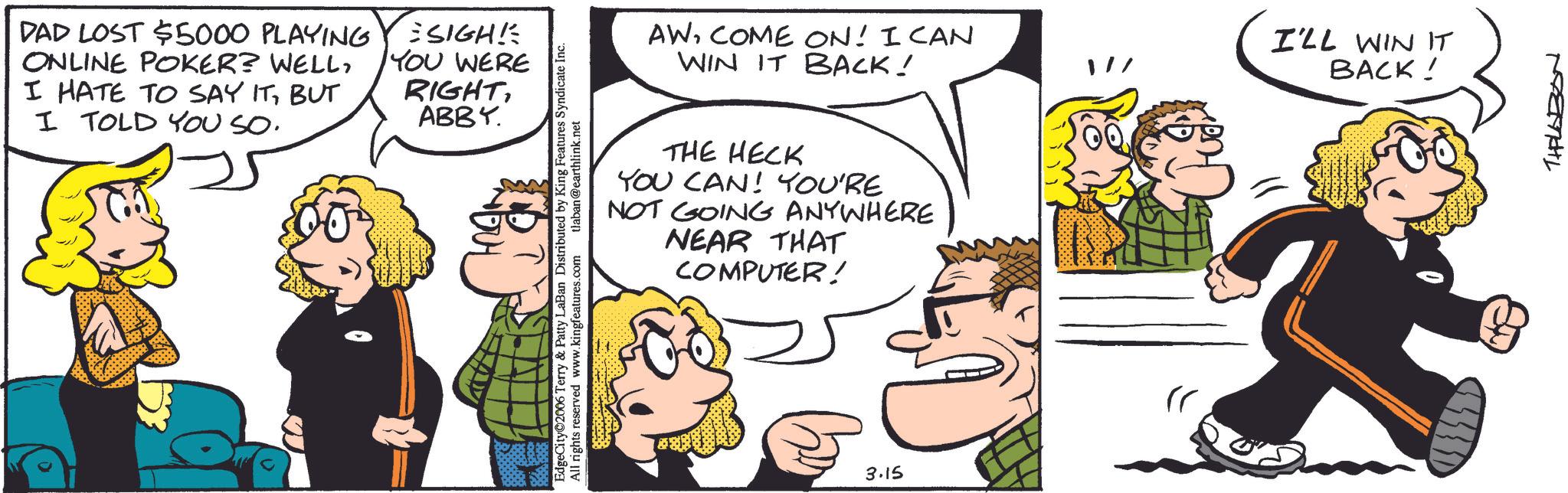 Fictional character OCR: DAD LOST $5000 PLAYING ONLINE POKER? WELLBUT I TOLD YOU SO. SIGH! YOU WERE RIGHTABBY. EdgeCity 2006 Terry & Patty LaBan Distributed by King Features Syndicate Inc. All rights reserved www.kingfeatures.com tlaban@earthlink.net AWCOME ON! I CAN WIN IT BACK! I'LL WIN IT BACK! THE HECK YOU CAN! YOU'RE NOT GOING ANYWHERE NEAR THAT COMPUTER! b 3.15 THALABON DAD LOST $ 5000 PLAYING ONLINE POKER ? WELLI HATE TO SAY ITBUT I TOLD YOU SO . SIGH ! YOU WERE RIGHTABBY . EdgeCity 2006 Terry & Patty LaBan Distributed by King Features Syndicate Inc. All rights reserved www.kingfeatures.com tlaban@earthlink.net AWCOME ON ! I CAN WIN IT BACK ! I'LL WIN IT BACK ! THE HECK YOU CAN ! YOU'RE NOT GOING ANYWHERE NEAR THAT COMPUTER ! b 3.15 THALABON