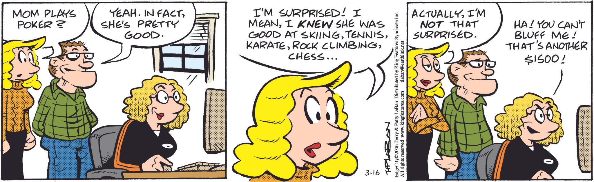Publication OCR: MOM PLAYS POKER? YEAH. IN FACTSHE'S PRETTY GOOD. I'M SURPRISED! I MEANI KNEW SHE WAS GOOD AT SKIINGCHESS... 3.16 TPLAZON EdgeCity 2006 Terry & Patty LaBan Distributed by King Features Syndicate Inc. All rights reserved www.kingfeatures.com tlaban@earthlink.net ACTUALLYI'M NOT THAT SURPRISED. HA! YOU CAN'T BLUFF ME! THAT'S ANOTHER $1500! MOM PLAYS POKER ? YEAH . IN FACTSHE'S PRETTY GOOD . I'M SURPRISED ! I MEANI KNEW SHE WAS GOOD AT SKIINGROCK CLIMBINGCHESS ... 3.16 TPLAZON EdgeCity 2006 Terry & Patty LaBan Distributed by King Features Syndicate Inc. All rights reserved www.kingfeatures.com tlaban@earthlink.net ACTUALLYI'M NOT THAT SURPRISED . HA ! YOU CAN'T BLUFF ME ! THAT'S ANOTHER $ 1500 !