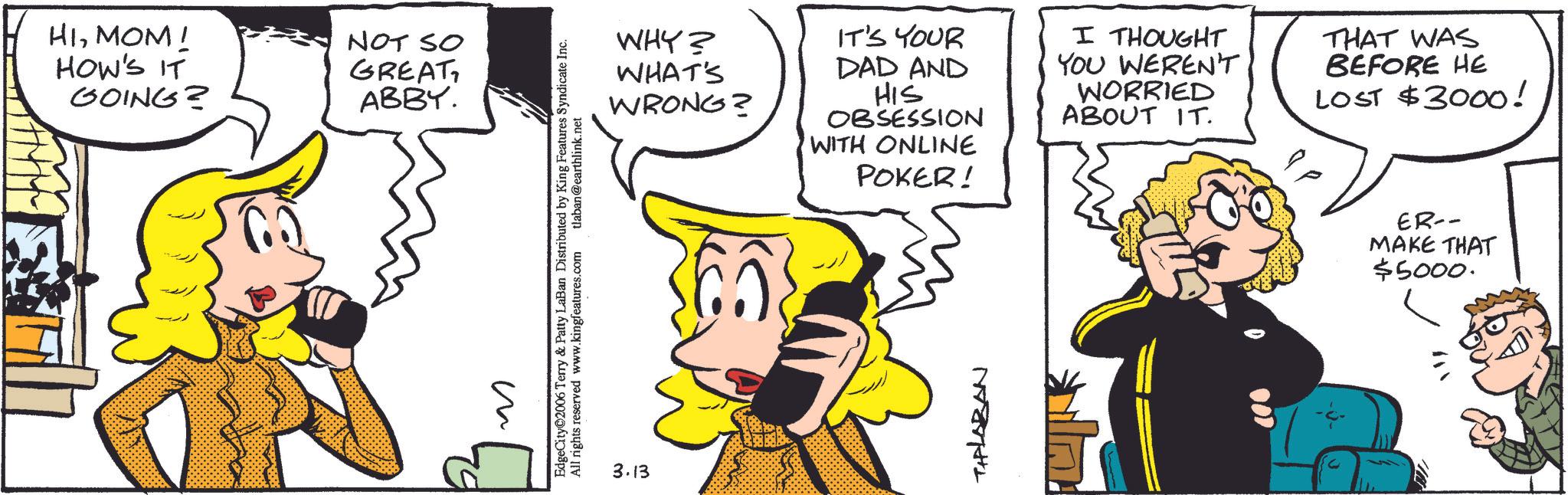 Pleased OCR: HIMOM! HOW'S IT GOING? NOT SO GREAT ABBY. ? EdgeCity©2006 Terry & Patty LaBan Distributed by King Features Syndicate Inc. All rights reserved www.kingfeatures.com tlaban@earthlink.net 3.13 WHY? WHAT'S WRONG? IT'S YOUR DAD AND HIS OBSESSION WITH ONLINE I THOUGHT YOU WEREN'T WORRIED ABOUT IT. THAT WAS BEFORE HE LOST $3000! POKER! TIPLABAN ER-- MAKE THAT $5000. HIMOM ! HOW'S IT GOING ? NOT SO GREAT ABBY . ? EdgeCity © 2006 Terry & Patty LaBan Distributed by King Features Syndicate Inc. All rights reserved www.kingfeatures.com tlaban@earthlink.net 3.13 WHY ? WHAT'S WRONG ? IT'S YOUR DAD AND HIS OBSESSION WITH ONLINE I THOUGHT YOU WEREN'T WORRIED ABOUT IT . THAT WAS BEFORE HE LOST $ 3000 ! POKER ! TIPLABAN ER-- MAKE THAT $ 5000 .