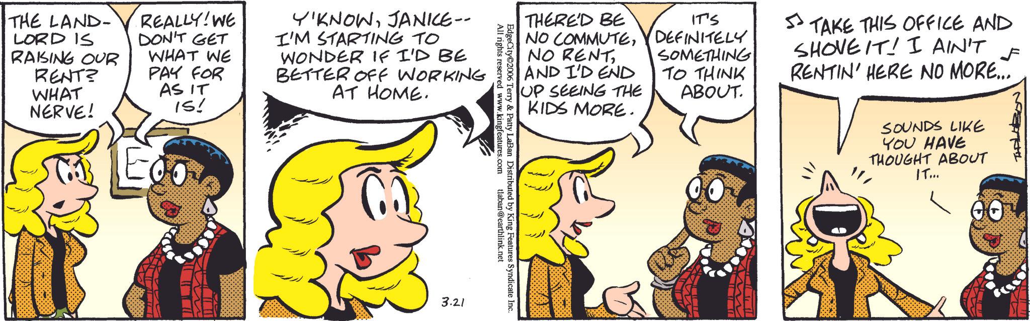 Animated cartoon OCR: THE LAND- LORD IS RAISING OUR RENT? WHAT NERVE! REALLY! WE DON'T GET WHAT WE PAY FOR AS IT IS! Y'KNOWJANICE-- I'M STARTING TO WONDER IF I'D BE BETTER OFF WORKING AT HOME. THERE'D BE IT'S 5 NO COMMUTEDEFINITELY NO RENTAND I'D END UP SEEING THE KIDS MORE. SOMETHING TO THINK ABOUT. TAKE THIS OFFICE AND SHOVE IT! I AIN'T F RENTIN' HERE NO MORE... EdgeCity 2006 All rights reserved www.kingfeatures.com Terry & Patty LaBan Distributed by King Features Syndicate Inc. tlaban@earthlink.net 3.21 SOUNDS LIKE YOU HAVE THOUGHT ABOUT IT... THE LAND- LORD IS RAISING OUR RENT ? WHAT NERVE ! REALLY ! WE DON'T GET WHAT WE PAY FOR AS IT IS ! Y'KNOWJANICE-- I'M STARTING TO WONDER IF I'D BE BETTER OFF WORKING AT HOME . THERE'D BE IT'S 5 NO COMMUTEDEFINITELY NO RENTAND I'D END UP SEEING THE KIDS MORE . SOMETHING TO THINK ABOUT . TAKE THIS OFFICE AND SHOVE IT ! I AIN'T F RENTIN ' HERE NO MORE ... EdgeCity 2006 All rights reserved www.kingfeatures.com Terry & Patty LaBan Distributed by King Features Syndicate Inc. tlaban@earthlink.net 3.21 SOUNDS LIKE YOU HAVE THOUGHT ABOUT IT ...