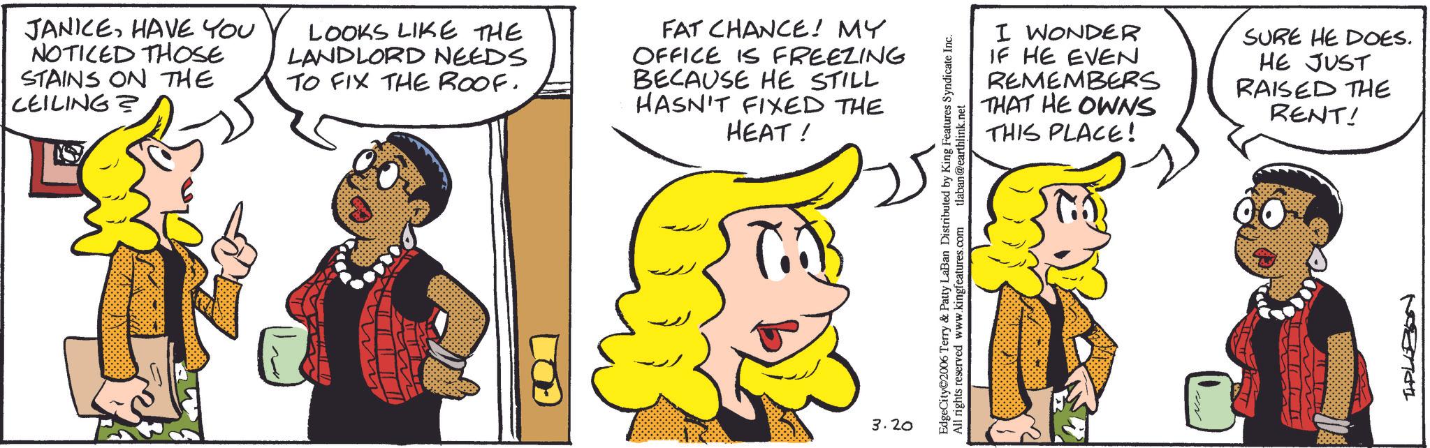 Comic book OCR: JANICEHAVE YOU NOTICED THOSE STAINS ON THE CEILING? LOOKS LIKE THE LANDLORD NEEDS TO FIX THE ROOF. FAT CHANCE! MY OFFICE IS FREEZING BECAUSE HE STILL HASN'T FIXED THE HEAT! T.B 3.20 I WONDER IF HE EVEN REMEMBERS THAT HE OWNS THIS PLACE! SURE HE DOES. HE JUST RAISED THE RENT! EdgeCity©2006 Terry & Patty LaBan Distributed by King Features Syndicate Inc. All rights reserved www.kingfeatures.com tlaban@earthlink.net TIPLEBON JANICEHAVE YOU NOTICED THOSE STAINS ON THE CEILING ? LOOKS LIKE THE LANDLORD NEEDS TO FIX THE ROOF . FAT CHANCE ! MY OFFICE IS FREEZING BECAUSE HE STILL HASN'T FIXED THE HEAT ! T.B 3.20 I WONDER IF HE EVEN REMEMBERS THAT HE OWNS THIS PLACE ! SURE HE DOES . HE JUST RAISED THE RENT ! EdgeCity © 2006 Terry & Patty LaBan Distributed by King Features Syndicate Inc. All rights reserved www.kingfeatures.com tlaban@earthlink.net TIPLEBON