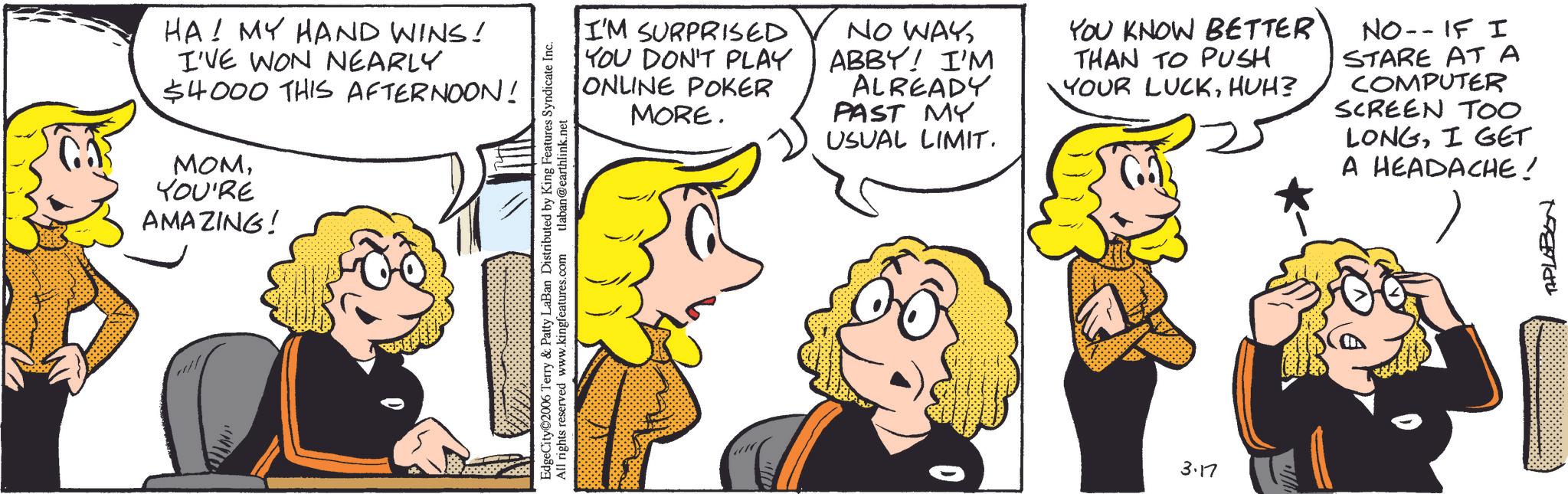 Comic book OCR: HA! MY HAND WINS! I'VE WON NEARLY $4000 THIS AFTERNOON! MOMYOU'RE AMAZING! EdgeCity©2006 Terry & Patty LaBan Distributed by King Features Syndicate Inc. All rights reserved www.kingfeatures.com tlaban@earthlink.net I'M SURPRISED YOU DON'T PLAY ONLINE POKER MORE. NO WAYABBY! I'M ALREADY PAST MY USUAL LIMIT. YOU KNOW BETTER THAN TO PUSH YOUR LUCKHUH? NO--IF I STARE AT A COMPUTER SCREEN TOO LONGI GET A HEADACHE ! 3.17 TAPLABON HA ! MY HAND WINS ! I'VE WON NEARLY $ 4000 THIS AFTERNOON ! MOMYOU'RE AMAZING ! EdgeCity © 2006 Terry & Patty LaBan Distributed by King Features Syndicate Inc. All rights reserved www.kingfeatures.com tlaban@earthlink.net I'M SURPRISED YOU DON'T PLAY ONLINE POKER MORE . NO WAYABBY ! I'M ALREADY PAST MY USUAL LIMIT . YOU KNOW BETTER THAN TO PUSH YOUR LUCKHUH ? NO -- IF I STARE AT A COMPUTER SCREEN TOO LONGI GET A HEADACHE ! 3.17 TAPLABON