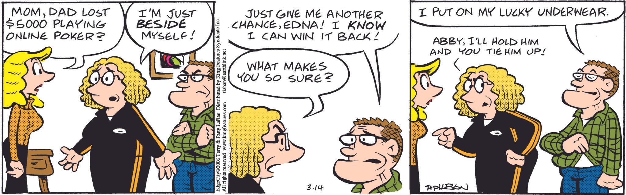 Fictional character OCR: MOMDAD LOST $5000 PLAYING ONLINE POKER? I'M JUST BESIDE MYSELF! JUST GIVE ME ANOTHER CHANCEEDNA! I KNOW I CAN WIN IT BACK! WHAT MAKES YOU SO SURE? I PUT ON MY LUCKY UNDERWEAR. ABBYI'LL HOLD HIM AND YOU TIE HIM UP! EdgeCity 2006 Terry & Patty LaBan Distributed by King Features Syndicate Inc. All rights reserved www.kingfeatures.com tlaban@earthlink.net 3.14 APLABON MOMDAD LOST $ 5000 PLAYING ONLINE POKER ? I'M JUST BESIDE MYSELF ! JUST GIVE ME ANOTHER CHANCEEDNA ! I KNOW I CAN WIN IT BACK ! WHAT MAKES YOU SO SURE ? I PUT ON MY LUCKY UNDERWEAR . ABBYI'LL HOLD HIM AND YOU TIE HIM UP ! EdgeCity 2006 Terry & Patty LaBan Distributed by King Features Syndicate Inc. All rights reserved www.kingfeatures.com tlaban@earthlink.net 3.14 APLABON