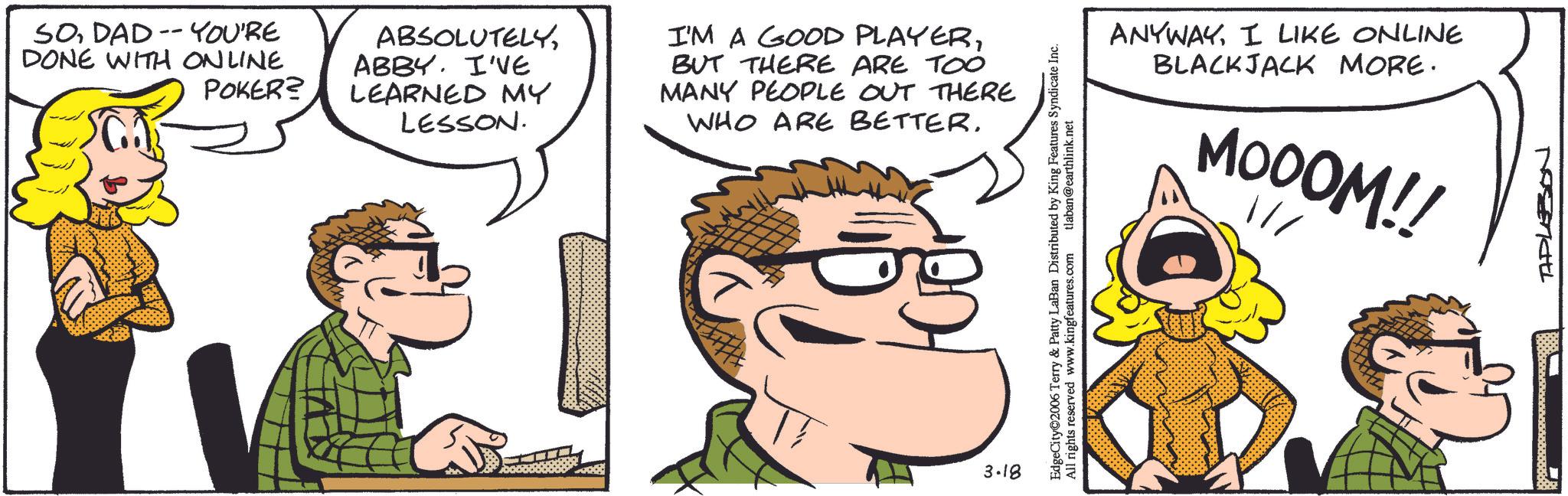 Animation OCR: SODAD-YOU'RE DONE WITH ONLINE POKER? ABSOLUTELYABBY. I'VE LEARNED MY LESSON. I'M A GOOD PLAYERBUT THERE ARE TOO MANY PEOPLE OUT THERE WHO ARE BETTER. 3.18 ANYWAYI LIKE ONLINE BLACKJACK MORE. MOOOM!! EdgeCity 2006 Terry & Patty LaBan Distributed by King Features Syndicate Inc. All rights reserved www.kingfeatures.com tlaban@earthlink.net TAPLESON SODAD - YOU'RE DONE WITH ONLINE POKER ? ABSOLUTELYABBY . I'VE LEARNED MY LESSON . I'M A GOOD PLAYERBUT THERE ARE TOO MANY PEOPLE OUT THERE WHO ARE BETTER . 3.18 ANYWAYI LIKE ONLINE BLACKJACK MORE . MOOOM !! EdgeCity 2006 Terry & Patty LaBan Distributed by King Features Syndicate Inc. All rights reserved www.kingfeatures.com tlaban@earthlink.net TAPLESON