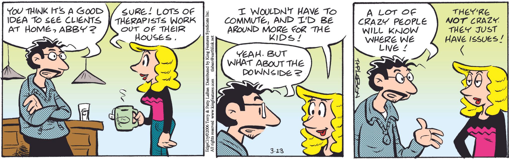 Comic book OCR: YOU THINK IT'S A GOOD IDEA TO SEE CLIENTS AT HOMEABBY? SURE! LOTS OF THERAPISTS WORK OUT OF THEIR HOUSES. ?? EdgeCity 2006 Terry & Patty LaBan Distributed by King Features Syndicate Inc. All rights reserved www.kingfeatures.com tlaban@earthlink.net I WOULDN'T HAVE TO COMMUTEAND I'D BE AROUND MORE FOR THE KIDS! YEAH. BUT WHAT ABOUT THE DOWNSIDE? TIPLEBON A LOT OF CRAZY PEOPLE WILL KNOW WHERE WE LIVE! THEY'RE NOT CRAZY. THEY JUST HAVE ISSUES! ??? 3.23 YOU THINK IT'S A GOOD IDEA TO SEE CLIENTS AT HOMEABBY ? SURE ! LOTS OF THERAPISTS WORK OUT OF THEIR HOUSES . ?? EdgeCity 2006 Terry & Patty LaBan Distributed by King Features Syndicate Inc. All rights reserved www.kingfeatures.com tlaban@earthlink.net I WOULDN'T HAVE TO COMMUTEAND I'D BE AROUND MORE FOR THE KIDS ! YEAH . BUT WHAT ABOUT THE DOWNSIDE ? TIPLEBON A LOT OF CRAZY PEOPLE WILL KNOW WHERE WE LIVE ! THEY'RE NOT CRAZY . THEY JUST HAVE ISSUES ! ??? 3.23