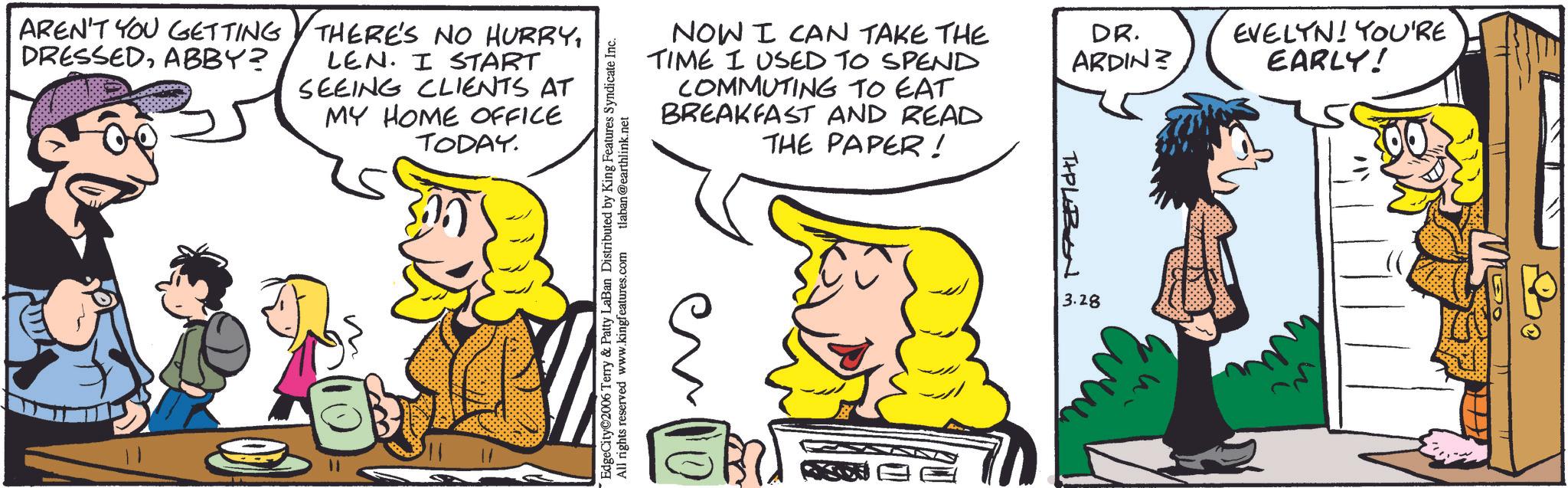 Comic book OCR: AREN'T YOU GETTING DRESSEDABBY? THERE'S NO HURRYLEN. I START SEEING CLIENTS AT MY HOME OFFICE TODAY. NOW I CAN TAKE THE TIME I USED TO SPEND COMMUTING TO EAT BREAKFAST AND READ THE PAPER! DR. ARDIN? EdgeCity 2006 Terry & Patty LaBan Distributed by King Features Syndicate Inc. All rights reserved www.kingfeatures.com tlaban@earthlink.net 10 THPLEBEN m 3.28 EVELYN! YOU'RE EARLY! AREN'T YOU GETTING DRESSEDABBY ? THERE'S NO HURRYLEN . I START SEEING CLIENTS AT MY HOME OFFICE TODAY . NOW I CAN TAKE THE TIME I USED TO SPEND COMMUTING TO EAT BREAKFAST AND READ THE PAPER ! DR . ARDIN ? EdgeCity 2006 Terry & Patty LaBan Distributed by King Features Syndicate Inc. All rights reserved www.kingfeatures.com tlaban@earthlink.net 10 THPLEBEN m 3.28 EVELYN ! YOU'RE EARLY !