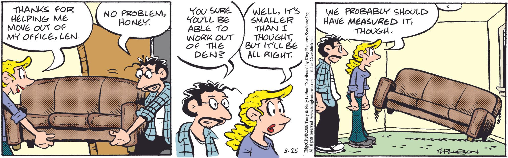 Publication OCR: THANKS FOR HELPING ME MOVE OUT OF MY OFFICELEN. NO PROBLEMHONEY. YOU SURE YOU'LL BE ABLE TO WELLIT'S SMALLER WORK OUT OF THE DEN? THAN I THOUGHTBUT IT'LL BE ALL RIGHT 3.25 EdgeCity 2006 Terry & Patty LaBan Distributed by King Features Syndicate Inc. All rights reserved www.kingfeatures.com tlaban@earthlink.net WE PROBABLY SHOULD HAVE MEASURED ITTHOUGH. ? TIPLOBON THANKS FOR HELPING ME MOVE OUT OF MY OFFICELEN . NO PROBLEMHONEY . YOU SURE YOU'LL BE ABLE TO WELLIT'S SMALLER WORK OUT OF THE DEN ? THAN I THOUGHTBUT IT'LL BE ALL RIGHT 3.25 EdgeCity 2006 Terry & Patty LaBan Distributed by King Features Syndicate Inc. All rights reserved www.kingfeatures.com tlaban@earthlink.net WE PROBABLY SHOULD HAVE MEASURED ITTHOUGH . ? TIPLOBON