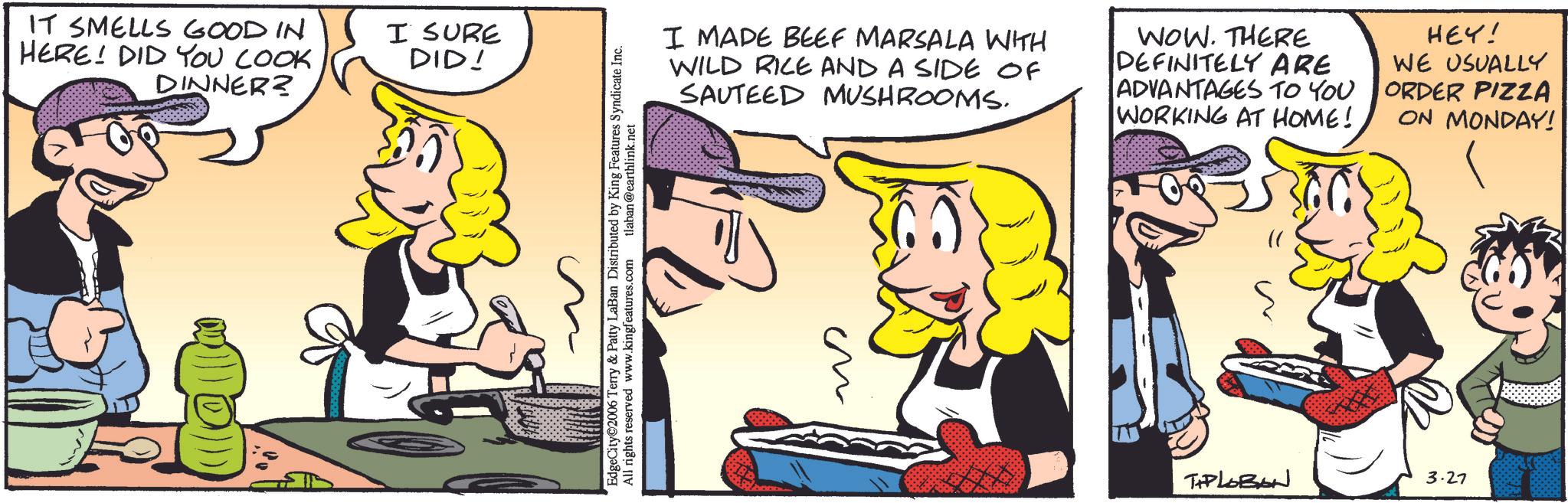 Animation OCR: IT SMELLS GOOD IN HERE! DID YOU LOOK DINNER? I SURE DID! EdgeCity©2006 Terry & Patty LaBan Distributed by King Features Syndicate Inc. All rights reserved www.kingfeatures.com tlaban@earthlink.net I MADE BEEF MARSALA WITH WILD RICE AND A SIDE OF SAUTEED MUSHROOMS. WOW. THERE DEFINITELY ARE ADVANTAGES TO YOU WORKING AT HOME! HEY! WE USUALLY ORDER PIZZA ON MONDAY! ?? TAPLOBAN 3.27 IT SMELLS GOOD IN HERE ! DID YOU LOOK DINNER ? I SURE DID ! EdgeCity © 2006 Terry & Patty LaBan Distributed by King Features Syndicate Inc. All rights reserved www.kingfeatures.com tlaban@earthlink.net I MADE BEEF MARSALA WITH WILD RICE AND A SIDE OF SAUTEED MUSHROOMS . WOW . THERE DEFINITELY ARE ADVANTAGES TO YOU WORKING AT HOME ! HEY ! WE USUALLY ORDER PIZZA ON MONDAY ! ?? TAPLOBAN 3.27