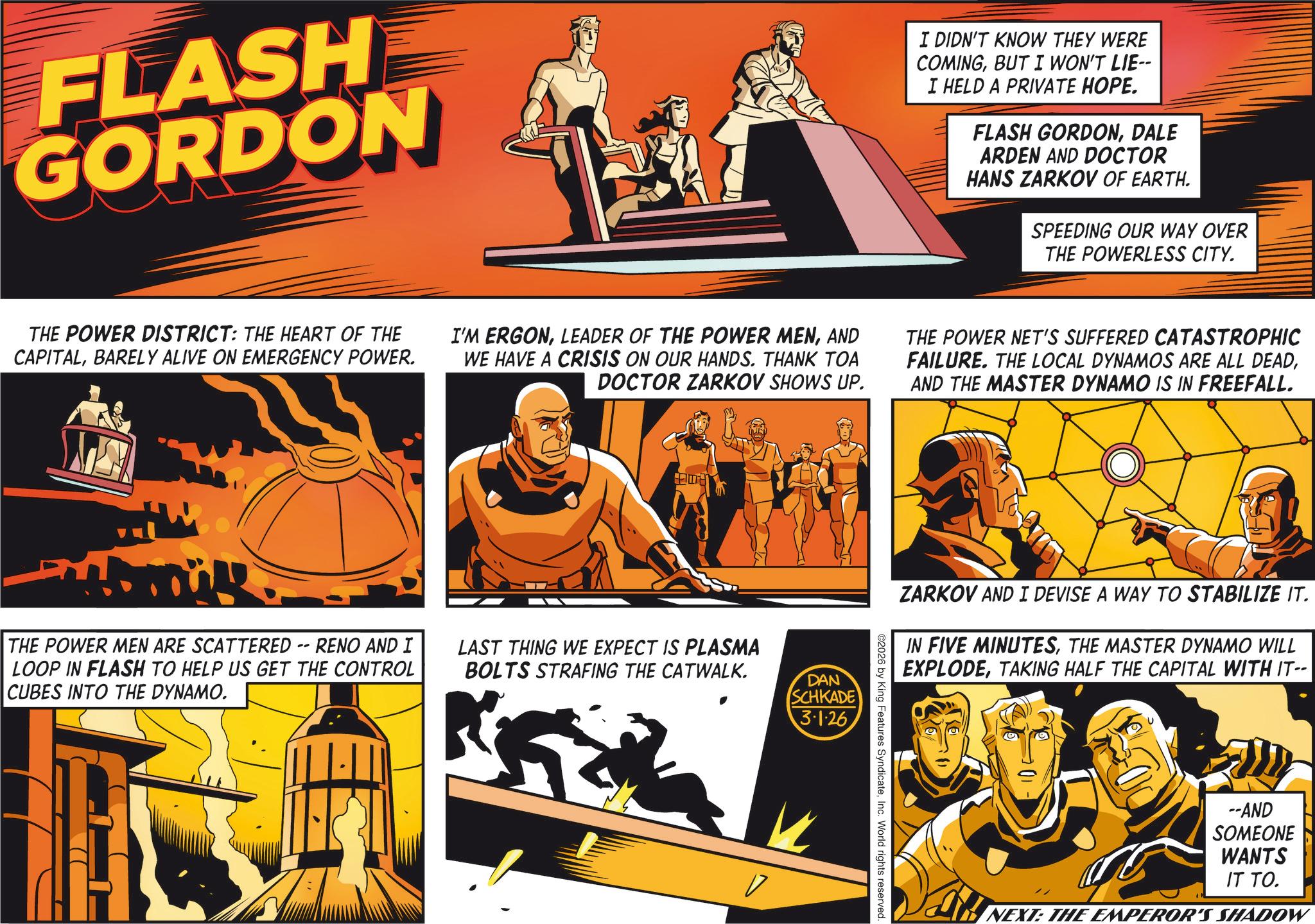 Animated cartoon OCR: FLASH GORDON I DIDN'T KNOW THEY WERE COMINGBUT I WON'T LIE-- I HELD A PRIVATE HOPE. FLASH GORDONDALE ARDEN AND DOCTOR HANS ZARKOV OF EARTH. SPEEDING OUR WAY OVER THE POWERLESS CITY. THE POWER DISTRICT: THE HEART OF THE CAPITALBARELY ALIVE ON EMERGENCY POWER. I'M ERGONAND WE HAVE A CRISIS ON OUR HANDS. THANK TOA DOCTOR ZARKOV SHOWS UP. THE POWER NET'S SUFFERED CATASTROPHIC FAILURE. THE LOCAL DYNAMOS ARE ALL DEADAND THE MASTER DYNAMO IS IN FREEFALL. my THE POWER MEN ARE SCATTERED -- RENO AND I LOOP IN FLASH TO HELP US GET THE CONTROL CUBES INTO THE DYNAMO. LAST THING WE EXPECT IS PLASMA BOLTS STRAFING THE CATWALK. DAN SCHKADE 3.1.26 ZARKOV AND I DEVISE A WAY TO STABILIZE IT. IN FIVE MINUTESTHE MASTER DYNAMO WILL EXPLODETAKING HALF THE CAPITAL WITH IT-- ©2026 by King Features SyndicateInc. World rights reserved. --AND SOMEONE WANTS IT TO. NEXT: THE EMPEROR'S SHADOW FLASH GORDON I DIDN'T KNOW THEY WERE COMINGBUT I WON'T LIE-- I HELD A PRIVATE HOPE . FLASH GORDONDALE ARDEN AND DOCTOR HANS ZARKOV OF EARTH . SPEEDING OUR WAY OVER THE POWERLESS CITY . THE POWER DISTRICT : THE HEART OF THE CAPITALBARELY ALIVE ON EMERGENCY POWER . I'M ERGONLEADER OF THE POWER MENAND WE HAVE A CRISIS ON OUR HANDS . THANK TOA DOCTOR ZARKOV SHOWS UP . THE POWER NET'S SUFFERED CATASTROPHIC FAILURE . THE LOCAL DYNAMOS ARE ALL DEADAND THE MASTER DYNAMO IS IN FREEFALL . my THE POWER MEN ARE SCATTERED -- RENO AND I LOOP IN FLASH TO HELP US GET THE CONTROL CUBES INTO THE DYNAMO . LAST THING WE EXPECT IS PLASMA BOLTS STRAFING THE CATWALK . DAN SCHKADE 3.1.26 ZARKOV AND I DEVISE A WAY TO STABILIZE IT . IN FIVE MINUTESTHE MASTER DYNAMO WILL EXPLODETAKING HALF THE CAPITAL WITH IT-- © 2026 by King Features SyndicateInc. World rights reserved . --AND SOMEONE WANTS IT TO . NEXT : THE EMPEROR'S SHADOW